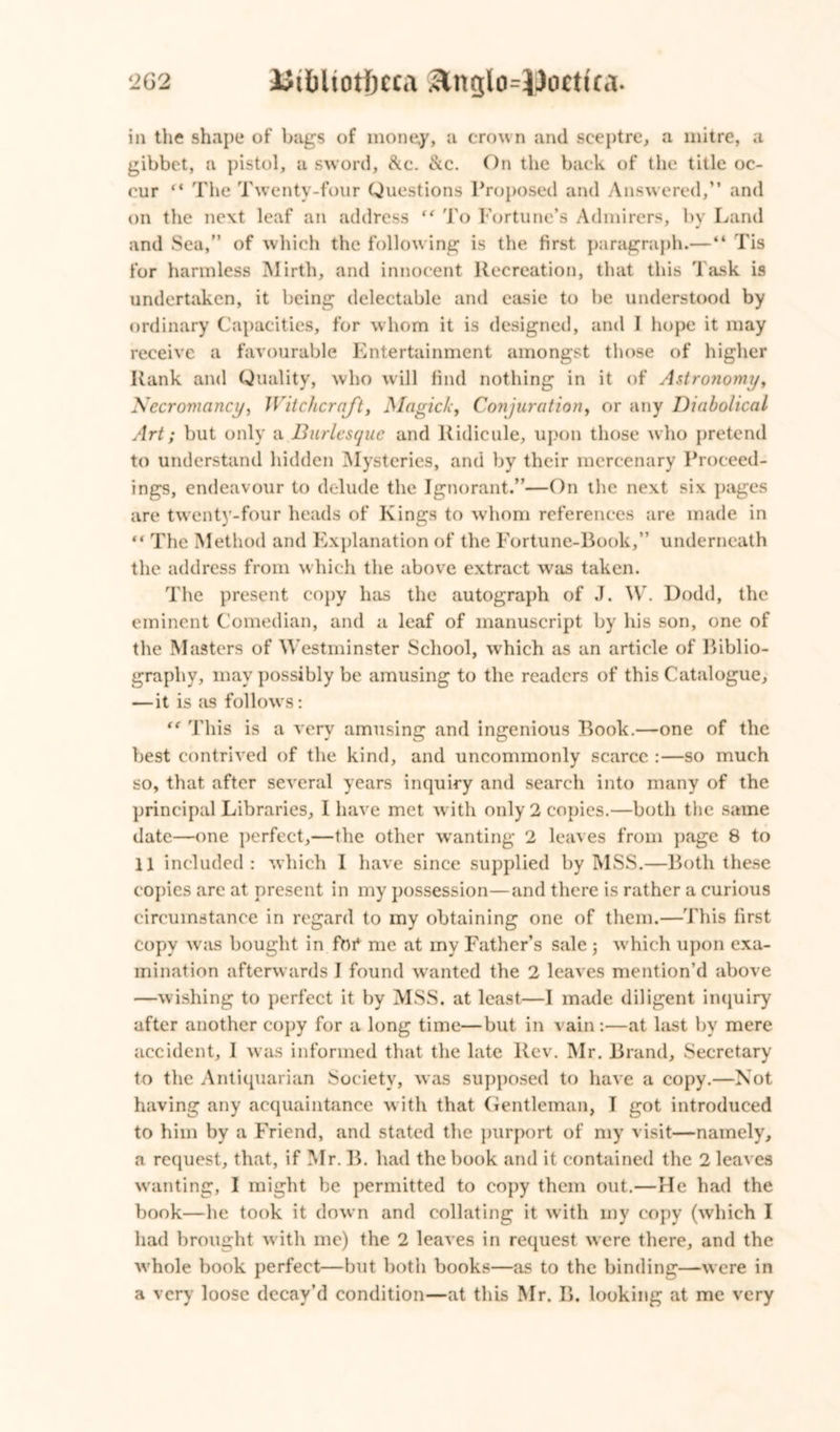 iii the shape of bags of money, a crown and sceptre, a mitre, a gibbet, a pistol, a sword, &c. &c. On the back of the title oc- cur “ The Twenty-four Questions Proposed and Answered,” and on the next leaf an address “ To Fortune’s Admirers, by Land and Sea,” of which the following is the first paragraph.—“ Tis for harmless Mirth, and innocent Recreation, that this Task is undertaken, it being delectable and easie to be understood by ordinary Capacities, for whom it is designed, and I hope it may receive a favourable Entertainment amongst those of higher Rank and Quality, who will find nothing in it of Astronomy, Necromancy, Witchcraft, Magick, Conjuration, or any Diabolical Art; but only a Burlesque and Ridicule, upon those who pretend to understand hidden Mysteries, and by their mercenary Proceed- ings, endeavour to delude the Ignorant.”—On the next six pages are twenty-four heads of Kings to whom references are made in “ The Method and Explanation of the Fortune-Book,” underneath the address from which the above extract was taken. The present copy has the autograph of J. W. Dodd, the eminent Comedian, and a leaf of manuscript by his son, one of the Masters of Westminster School, which as an article of Biblio- graphy, may possibly be amusing to the readers of this Catalogue, — it is as follows: te This is a very amusing and ingenious Book.—one of the best contrived of the kind, and uncommonly scarce :—so much so, that after several years inquiry and search into many of the principal Libraries, I have met with only 2 copies.—both the same date—one perfect,—the other wanting 2 leaves from page 8 to 11 included: which I have since supplied by MSS.—Both these copies are at present in my possession—and there is rather a curious circumstance in regard to my obtaining one of them.—This first copy was bought in fbr* me at my Father’s sale ; which upon exa- mination afterwards I found wanted the 2 leaves mention’d above —wishing to perfect it by MSS. at least—I made diligent inquiry after another copy for a long time—but in vain :—at last by mere accident, 1 was informed that the late Rev. Mr. Brand, Secretary to the Antiquarian Society, was supposed to have a copy.—Not having any acquaintance with that Gentleman, I got introduced to him by a Friend, and stated the purport of my visit—namely, a request, that, if Mr. B. had the book and it contained the 2 leaves wanting, I might be permitted to copy them out.—He had the book—he took it down and collating it with my copy (which I had brought with me) the 2 leaves in request were there, and the whole book perfect—but both books—as to the binding—were in a very loose decay’d condition—at this Mr. B. looking at me very