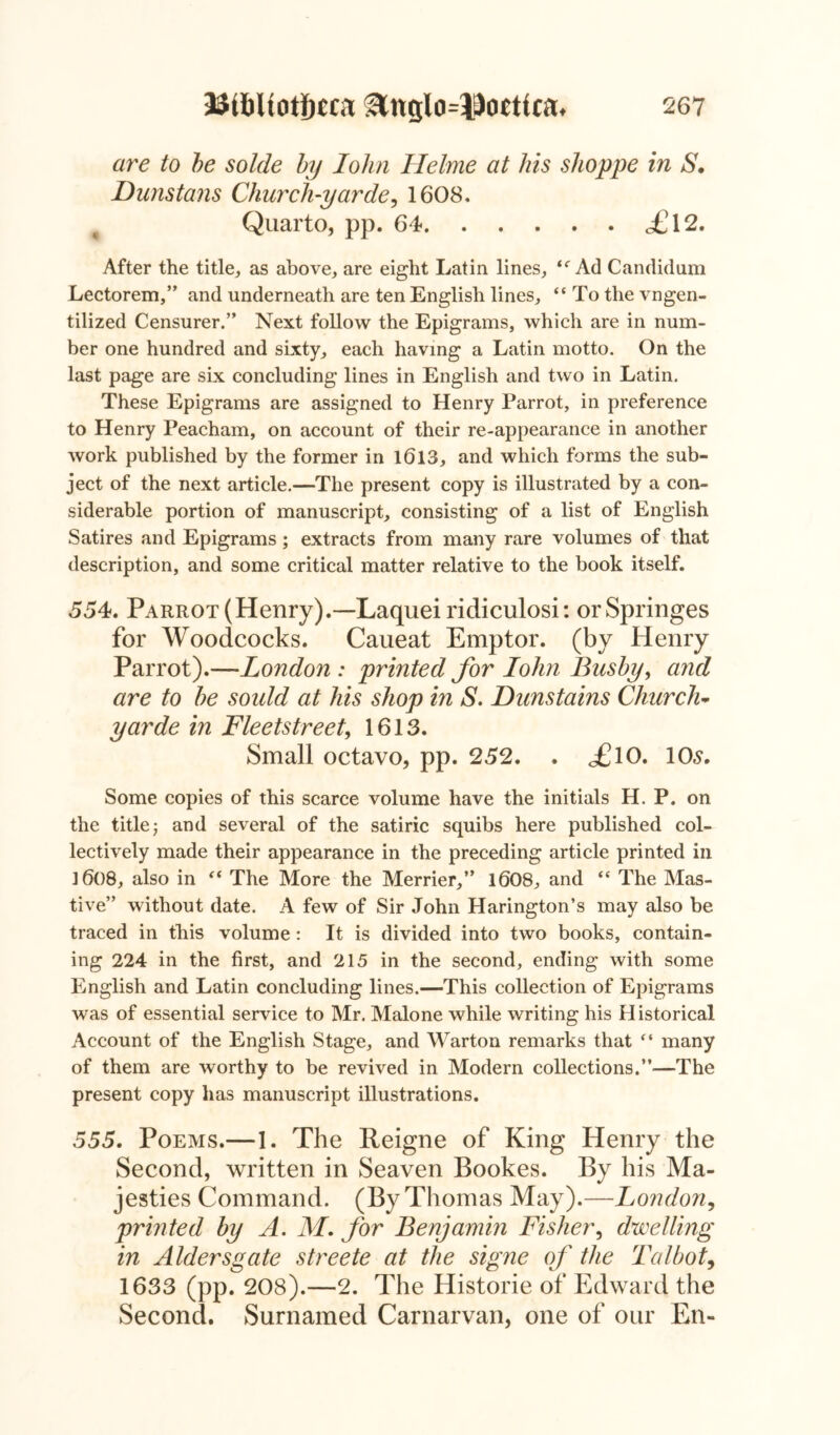 are to be solde by John Helme at his shoppe in S. Dunstans Church-yarde, 1608. Quarto, pp. 64 <£12. After the title,, as above, are eight Latin lines, “ Ad Candidum Lectorem,” and underneath are ten English lines, “ To the vngen- tilized Censurer.” Next follow the Epigrams, which are in num- ber one hundred and sixty, each having a Latin motto. On the last page are six concluding lines in English and two in Latin. These Epigrams are assigned to Henry Parrot, in preference to Henry Peacham, on account of their re-appearance in another work published by the former in 1013, and which forms the sub- ject of the next article.—The present copy is illustrated by a con- siderable portion of manuscript, consisting of a list of English Satires and Epigrams; extracts from many rare volumes of that description, and some critical matter relative to the book itself. 554. Parrot (Henry).—Laquei ridiculosi: or Springes for Woodcocks. Caueat Emptor. (by Henry Parrot).—London : printed for Iohn Busby, and are to be soidd at his shop in S. Dunstains Church- yarde in Fleetstreet, 1613. Small octavo, pp. 252. . ^£lO. 10s. Some copies of this scarce volume have the initials H. P. on the title j and several of the satiric squibs here published col- lectively made their appearance in the preceding article printed in 1008, also in “ The More the Merrier,” 1008, and “ The Mas- tive” without date. A few of Sir John Harington’s may also be traced in this volume: It is divided into two books, contain- ing 224 in the first, and 215 in the second, ending with some English and Latin concluding lines.—This collection of Epigrams was of essential service to Mr. Malone while writing his Historical Account of the English Stage, and Warton remarks that “ many of them are worthy to be revived in Modern collections.”—The present copy has manuscript illustrations. 555. Poems.—1. The Reigne of King Henry the Second, written in Seaven Bookes. By his Ma- jesties Command. (By Thomas May).—London, printed by A. M. for Benjamin Fisher, dwelling in Aldersgate streete at the signe of the Talbot, 1633 (pp. 208).—2. The Historie of Edward the Second. Surnamed Carnarvan, one of our En-