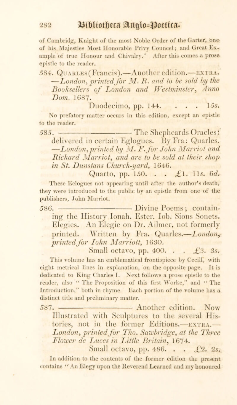 of Cambridg, Knight of the most Noble Order of the Garter, one of his Majesties Most Honorable Privy Councel; and (treat Ex- ample of true Honour and Chivalry.” After this comes a prose epistle to the reader. 584. QuARLEs(Francis).—Another edition.—extra. —London, printed for M. R> and to be sold by the Booksellers of London and Westminster, Anno Bom. 1687. Duodecimo, pp. 144. . . . 15s. No prefatory matter occurs in this edition, except an epistle to the reader. 585. 'The Shepheards Oracles i delivered in certain Eglogues. By Fra: Quarles. —London, printed by M. F. for John Marriot and Richard Marriot, and are to be sold at their shop in St. Dunstans Church-yard, 1646. Quarto, pp. 150. . . £l. 11s. 6d. These Eclogues not appearing until after the author’s death, they were introduced to the public by an epistle from one of the publishers, John Marriot. 586. Divine Poems ; contain- ing the History Jonah. Ester. lob. Sions Sonets. Elegies. An Elegie on Dr. Ailmer, not formerly printed. Written by Fra. Quarles.—London, printed for John Marriott, 1630. Small octavo, pp. 400. . . £3. 3s. This volume has an emblematical frontispiece by Cecill', with eight metrical lines in explanation, on the opposite page. It is dedicated to King Charles I. Next follows a prose epistle to the reader, also “ The Proposition of this first Worke,” and “ The Introduction,” both in rhyme. Each portion of the volume has a distinct title and preliminary matter. 587. Another edition. Now Illustrated with Sculptures to the several His- tories, not in the former Editions.—extra.—• Jjondon, printed for Tho. Saxe bridge, at the Three Flower de I races in Jjit tie Britain, 1674. Small octavo, pp. 486. . . £2. 2s. In addition to the contents of the former edition the present contains “ An Elegy upon the Reverend Learned and my honoured