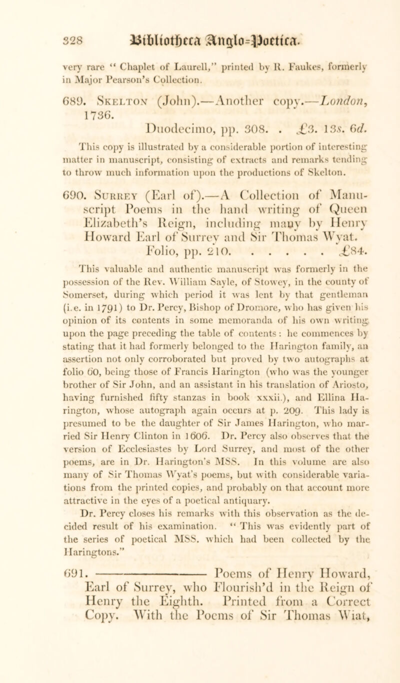 very rare “ Chaplet of Laurell,” printed by R. Faukes, formerly in Major Pearson’s Collection. 689. Skelton (John).—Another copy.—London, 1736. Duodecimo, pp. 308. . ,£3. 13s. 3d. This copy is illustrated by a considerable portion of interesting matter in manuscript, consisting of extracts and remarks tending to throw much information upon the productions of Skelton. 690. Surrey (Earl of).—A Collection of Manu- script Poems in the hand writing of Queen Elizabeth’s Reign, including many by Henry Howard Earl of Surrey and Sir Thomas Wyat. Folio, pp. 210 c£84. This valuable and authentic manuscript was formerly in the possession of the Rev. William Sayle, of Stowey, in the county of Somerset, during which period it was lent by that gentleman (i.e. in 1/90 to Dr. Percy, Bishop of Dromore, who has given his opinion of its contents in some memoranda of his own writing upon the page preceding the table of contents : he commences by stating that it had formerly belonged to the Harington family, an assertion not only corroborated but proved by two autographs at folio 00, being those of Francis Harington (who was the younger brother of Sir John, and an assistant in his translation of Ariosto, having furnished fifty stanzas in book xxxii.), and Ellina Ila- rington, whose autograph again occurs at p. 209. This lady is presumed to be the daughter of Sir James Harington, who mar- ried Sir Henry Clinton in 1 60(3. Dr. Percy also observes that the version of Ecclesiastes by Lord Surrey, and most of the other poems, are in Dr. Harington’s MSS. In this volume are also many of Sir Thomas Wyat’s poems, but with considerable varia- tions from the printed copies, and probably on that account more attractive in the eyes of a poetical antiquary. Dr. Percy closes his remarks with this observation as the de- cided result of his examination. “ This was evidently part of the series of poetical MSS. which had been collected by the I Iaringtons.” 691. Poems of Henry Howard, Earl of Surrey, who Flourish’d in the Reign of' Henry the Eighth. Printed from a Correct Copy. With the Poems of Sir Thomas \Viat,