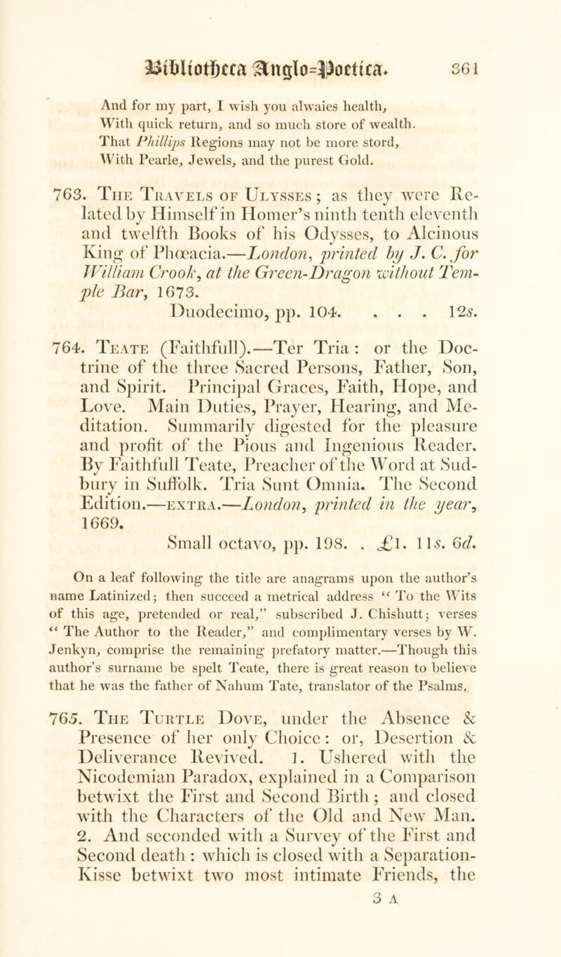 And for my part, I wish you alwaies health. With quick return, and so much store of wealth. That Phillips Regions may not be more stord. With Pearle, Jewels, and the purest Gold. 763. The Travels of Ulysses; as they were Re- lated by Himself in Homer’s ninth tenth eleventh and twelfth Books of his Odysses, to Alcinous King of Phoeacia.—London, 'printed by J. C. for William Crook, at the Green-Dragon without Tem- ple Bar, 1673. Duodecimo, pp. 104. . . . 12s. 764. Teate (Faithfull).—Ter Tria : or the Doc- trine of the three Sacred Persons, Father, Son, and Spirit. Principal Graces, Faith, Hope, and Love. Main Duties, Prayer, Hearing, and Me- ditation. Summarily digested for the pleasure and profit of the Pious and Ingenious Reader. By Faithfull Teate, Preacher of the Word at Sud- bury in Suffolk. Tria Sunt Omnia. The Second Edition.—extra.—London, printed in the year, 1669. Small octavo, pp. 198. . £\. IB. 6d. On a leaf following the title are anagrams upon the author’s name Latinized; then succeed a metrical address To the Wits of this age, pretended or real,” subscribed J. Chishutt; verses “ The Author to the Reader,” and complimentary verses by W. Jenkyn, comprise the remaining prefatory matter.—Though this author’s surname be spelt Teate, there is great reason to believe that he was the father of Nahum Tate, translator of the Psalms. 765. The Turtle Dove, under the Absence & Presence of her only Choice: or, Desertion & Deliverance Revived. 1. Ushered with the Nicodemian Paradox, explained in a Comparison betwixt the First and Second Birth; and closed with the Characters of the Old and New Man. 2. And seconded with a Survey of the First and Second death : which is closed with a Separation- Kisse betwixt two most intimate Friends, the 3 a