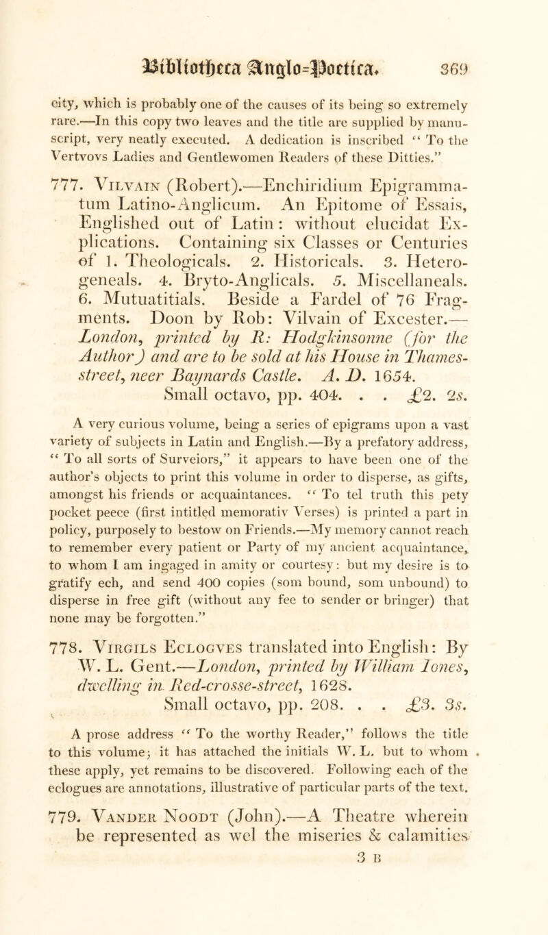 33t&ltotf)cca ^ngIo=liJoettta. 36!) city, which is probably one of the causes of its being so extremely rare.—In this copy two leaves and the title are supplied by manu- script, very neatly executed. A dedication is inscribed “ To the Vertvovs Ladies and Gentlewomen Readers of these Ditties.” 777. Vilvain (Robert).-—Enchiridium Epigramma- tum Latino-Anglicum. An Epitome of Essais, Englished out of Latin : without elucidat Ex- plications. Containing six Classes or Centuries of 1. Theologicals. 2. Historical. 3. Hetero- geneals. 4. Bryto-Anglicals. 5. Miscellaneals. 6. Mutuatitials. Beside a Fardel of 76 Frag- ments. Doon by Rob: Vilvain of Excester.— London, printed by R: Hodgkinsonne (for the Author) and are to be sold at his House in Thames- street, neer Baynards Castle. A, D. 1654. Small octavo, pp. 404. . . £2. 2s. A very curious volume, being a series of epigrams upon a vast variety of subjects in Latin and English.—By a prefatory address, “ To all sorts of Surveiors,” it appears to have been one of the author’s objects to print this volume in order to disperse, as gifts, amongst his friends or acquaintances. To tel truth this pety pocket peece (first intitled memorativ Verses) is printed a part in policy, purposely to bestow on Friends.—My memory cannot reach to remember every patient or Party of my ancient acquaintance* to whom I am ingaged in amity or courtesy: but my desire is to gratify ech, and send 400 copies (som bound, som unbound) to disperse in free gift (without any fee to sender or bringer) that none may be forgotten.” 778. Virgils Eclogves translated into English: By W. L. Gent.—Lo?idon, printed by William lones, dwelling in Red-crosse-street. 1628. Small octavo, pp. 208. . . £3. 3s. v A prose address “ To the worthy Reader,” follows the title to this volume 3 it has attached the initials W. L. but to whom . these apply, yet remains to be discovered. Following each of the eclogues are annotations, illustrative of particular parts of the text. 779. Vander Noodt (John).—A Theatre wherein be represented as wel the miseries & calamities/