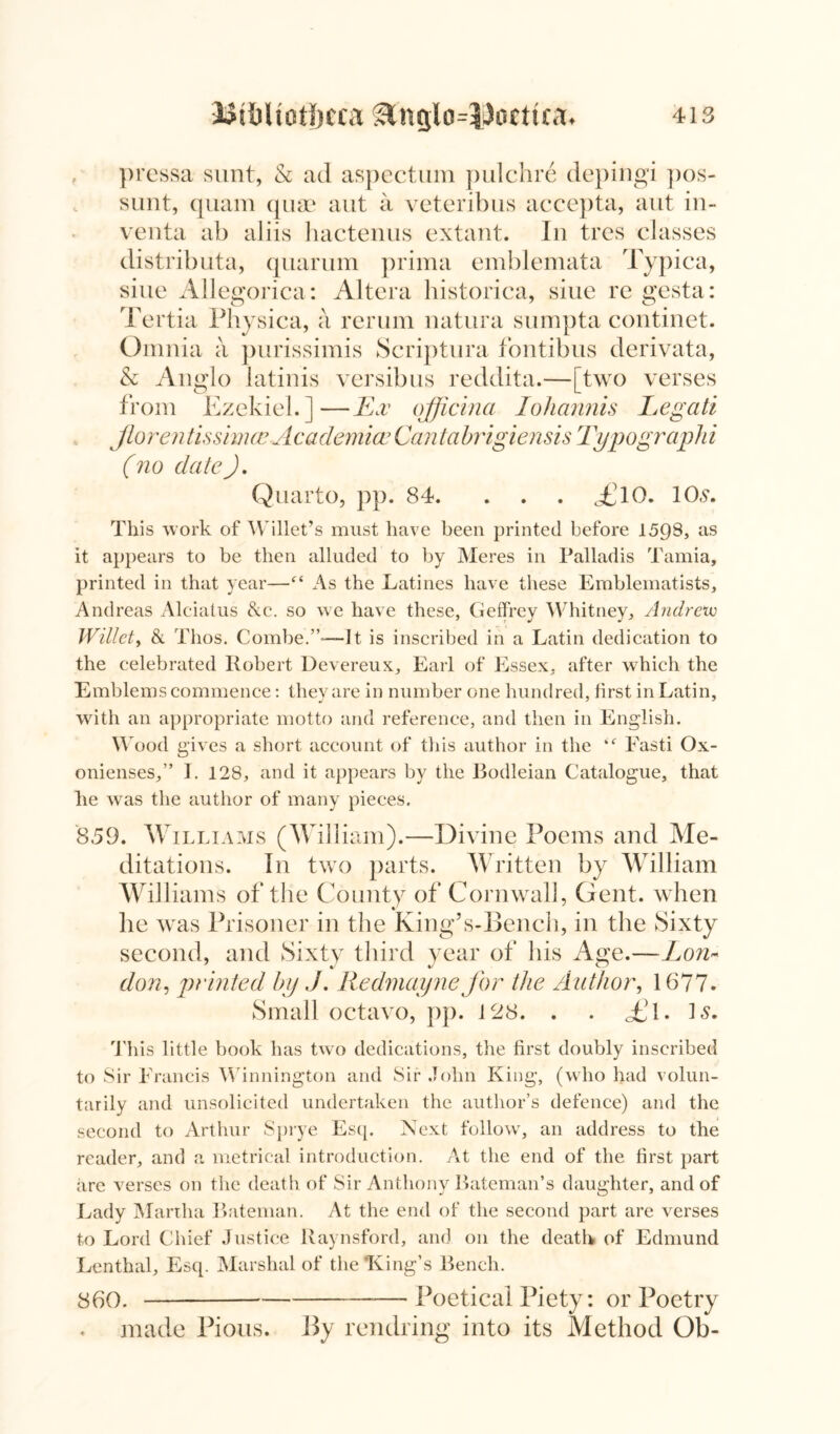 pressa sunt, & ad aspectum pulchre depingi pos- sunt, quam quae aut a veteribus accepta, aut in- venta ab aliis hactenus extant. In tres classes distributa, quarum prima emblemata Typica, sine Allegorica: Altera historica, siue re gesta: Tertia Physica, a rerum natura sumpta continet. Omnia a purissimis Scriptura fontibus derivata, & Anglo latinis versibus reddita.—[two verses from Ezekiel.]—Ex qfficina Iohannis Legati Jtorentissimce Academia? Cantabrigiensis Typographi (no dateJ. Quarto, pp. 84. . . . of 10. 10.9. This work of Willet’s must have been printed before 1598, as it appears to be then alluded to by Meres in Palladis Tamia, printed in that year—(S As the Latines have these Emblematists, Andreas Alciatus &c. so we have these, Geffrey Whitney, Andrew Willety & Thos. Combe.”-—It is inscribed in a Latin dedication to the celebrated Robert Devereux, Earl of Essex, after which the Emblems commence: they are in number one hundred, first in Latin, with an appropriate motto and reference, and then in English. Wood gives a short account of this author in the Fasti Ox- onienses,” I. 128, and it appears by the Bodleian Catalogue, that he was the author of many pieces. 859. W illiams (William).—Divine Poems and Me- ditations. In two parts. Written by William Williams of the County of Cornwall, Gent, when lie was Prisoner in the King’s-Bench, in the Sixty second, and Sixty third year of his Age.—Lon- 7 J J co don, printed bp J. Redmayne for the Author, 1677. Small octavo, pp. 128. . . fl. L. This little book has two dedications, the first doubly inscribed to Sir Francis Winnington and Sir John King, (who had volun- tarily and unsolicited undertaken the author’s defence) and the second to Arthur Sprye Esq. Next follow, an address to the reader, and a metrical introduction. At the end of the first part are verses on the death of Sir Anthony Bateman’s daughter, and of Lady Martha Bateman. At the end of the second part are verses to Lord Chief Justice Raynsford, and on the death of Edmund Lenthal, Esq. Marshal of the King’s Bench. 860. Poetical Piety: or Poetry made Pious. By remiring into its Method Ob-