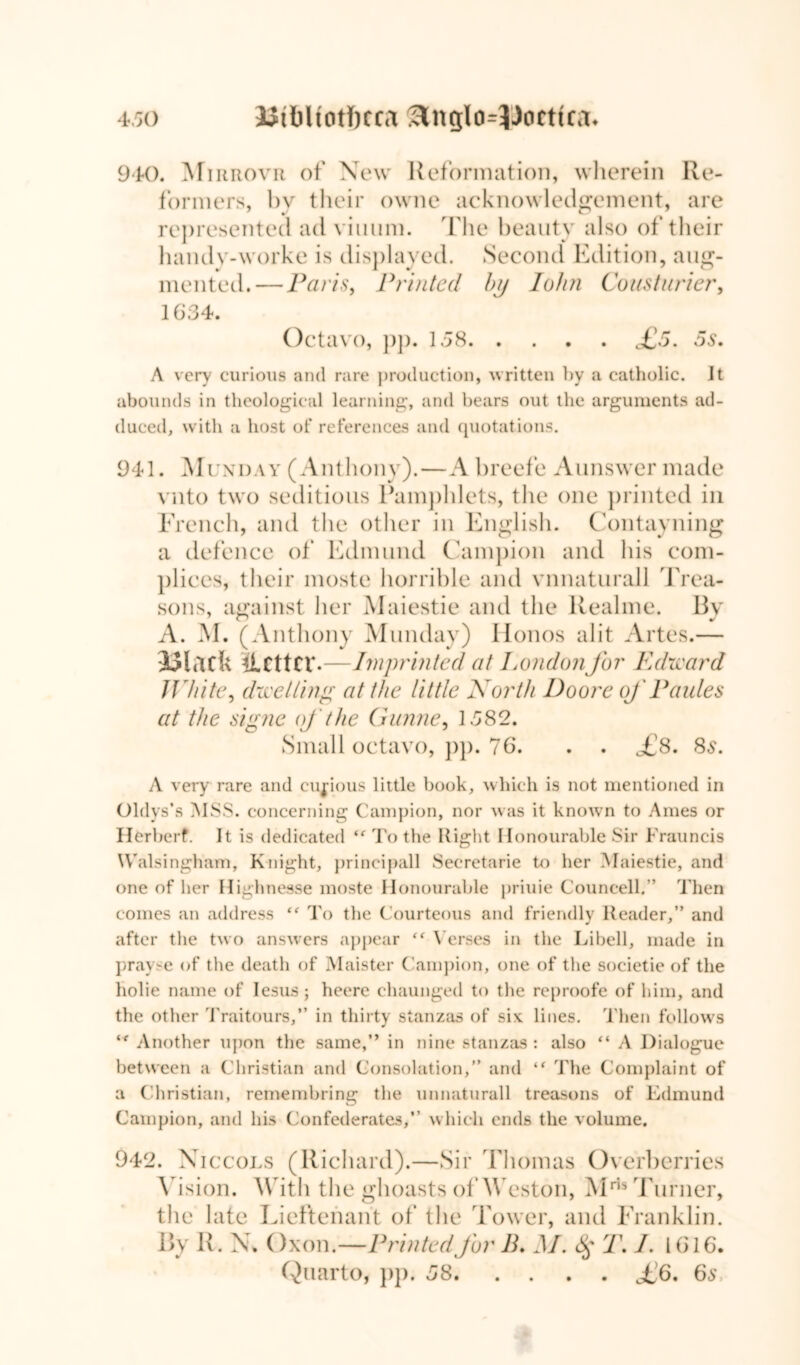 940. Mirrovr of New Reformation, wherein Re- formers, by their owne acknowledgement, are represented ad viuum. The beauty also of their handy-worke is displayed. Second Edition, aug- mented.— Paris, Printed by John Cousturier, 1634. Octavo, pp. 158 £5. 5s. A very curious and rare production, written by a catholic, it abounds in theological learning, and bears out the arguments ad- duced, with a host of references and quotations. 941. Muxday (Anthony).—A breefe Aunswcr made vnto two seditious Pamphlets, the one printed in French, and the other in English. Containing a defence of Edmund Campion and his com- plices, their moste horrible and vnnaturall Trea- sons, against her Maiestie and the Realme. By A. M. (Anthony Munday) Ilonos alit Artes.— Black llCttCV-—Imprinted at London for Edward White, dwelling at the little North Doore oj' Paides at the signe oj the Gunne, 1582. Small octavo, pp. 76. . . £8. 8s. A very rare and curious little book, which is not mentioned in Oldys’s MSS. concerning Campion, nor was it known to Ames or Ilerl >erf. It is dedicated tf To the Right Honourable Sir Frauneis Walsingham, Knight, principall Secretarie to her Maiestie, and one of her Highnesse moste Honourable priuie Councell.” Then comes an address “ To the Courteous and friendly Reader,” and after the two answers appear Verses in the Libell, made in prayse of the death of Maister Campion, one of the societie of the holie name of Iesus; heere chaunged to the reproofe of him, and the other Traitours,” in thirty stanzas of six: lines. Then follows ‘f Another upon the same,” in nine stanzas : also “ A Dialogue between a Christian and Consolation,” and “ The Complaint of a Christian, remembring the unnaturall treasons of Edmund Campion, and his Confederates,” which ends the volume. 942 . Xiccols (Richard).—Sir Thomas Overherries Vision. With the ghoasts of Weston, Mris Turner, the late Lieftenant of the Tower, and Franklin. By R. N. Oxon.—Printed for B. M. 8$ T. J. 1616. Quarto, pp. 58 £6. 6s,