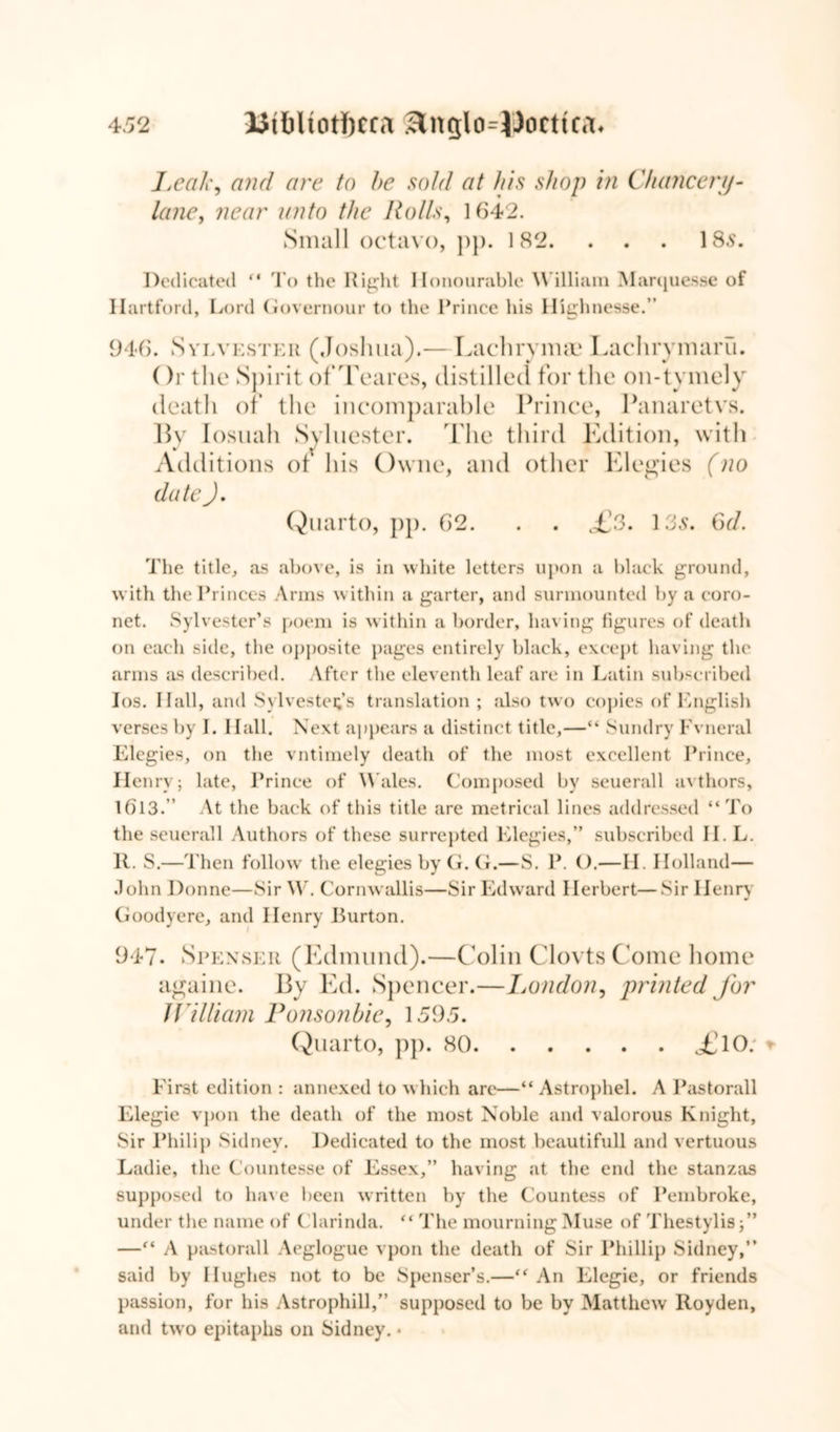 Leak, and are to be sold at his shop in Chancery- lane, near unto the Rolls, 1642. Small octavo, pp. 182. . . . 185. Dedicated “ To the Right Honourable William Marquesse of Hartford, Lord Governour to the Prince his Highnesse.” 946. Sylvester (Joshua).— Lachryma? Lachrymarii. ()r the Spirit of Teares, distilled for the on-t vmely death of the incomparable Prince, Panaretvs. By Iosuah Syluester. The third Edition, with Additions of his Owne, and other Elegies (no date J, Quarto, pp. 62. . . £3. 135. 6d. The title, as above, is in white letters upon a black ground, with the Princes Arms within a garter, and surmounted by a coro- net. Sylvester’s poem is within a border, having figures of death on each side, the opposite pages entirely black, except having the arms as described. After the eleventh leaf are in Latin subscribed Ios. Hall, and Sylvesters translation; also two copies of English verses by I. Hall. Next appears a distinct title,—“ Sundry Fvneral Elegies, on the vntimely death of the most excellent Prince, Henry; late, Prince of Wales. Composed by seuerall avthors, 1()13.” At the back of this title are metrical lines addressed “To the seuerall Authors of these surrepted Elegies,” subscribed ILL. 11. S.—Then follow the elegies by G. G.—S. P. ().—H. Holland— John Donne—Sir W. Cornwallis—Sir Edward Herbert—Sir Henry Goodyere, and Henry Burton. 947. Spenser (Edmund).—Colin Clovts Come home againe. By Ed. Spencer.—London, printed Jbr William Ponsonbie, 1595. Quarto, pp. 80 o£lO: First edition : annexed to which are—“ Astrophel. A Pastorall Elegie vpon the death of the most Noble and valorous Knight, Sir Philip Sidney. Dedicated to the most beautifull and vertuous Ladie, the Countesse of Essex,” having at the end the stanzas supposed to have been written by the Countess of Pembroke, under the name of Clarinda. “ The mourning Muse of Thestylis;” —“ A pastorall Aeglogue vpon the death of Sir Phillip Sidney,” said by Hughes not to be Spenser’s.—“ An Elegie, or friends passion, for his Astrophill,” supposed to be by Matthew Hoyden, and two epitaphs on Sidney. •