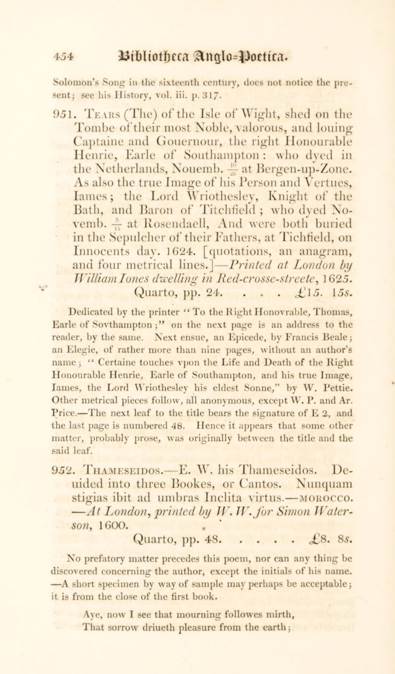 Solomon’s Song in the sixteenth century, does not notice the pre- sent; see his History, vol. iii. p. 317- 951. Tears (The) of the Isle of Wight, shed on the Tombe of their most Noble, valorous, and lolling Captaine and Gonernour, the right Honourable Henrie, Earle of Southamj)ton : who dyed in the Netherlands, Nouemb. at Bergen-up-Zone. As also the true Image of his Person and Vert ties, lames; the Lord Wriothesley, Knight of the Bath, and Baron of Titchfield ; who dyed No- vend). ~ at ltosendaell, And were both buried in the Sepulcher of their Fathers, at T ichtield, on Innocents day. 1924. [quotations, an anagram, and four metrical lines.]—Printed at London by William Iones dwelling in Red-crosse-streete, 1625. Quarto, pp. 24. . . . <£15. 155. Dedicated by the printer “ To the Right Honovrahle, Thomas, Earle of Sou thampton ;” on the next page is an address to the reader, by the same. Next ensue, an Epicede, by Francis Beale; an Elegie, of rather more than nine pages, without an author’s name; “ Certaine touches vpon the Life and Death of the Right Honourable Henrie, Earle of Southampton, and his true Image, lames, the Lord Wriothesley his eldest Sonne,” by W. Rettie. Other metrical pieces follow, all anonymous, except W. P. and Ar. Price.—The next leaf to the title bears the signature of E 2, and the last page is numbered 48. Hence it appears that some other matter, probably prose, was originally between the title and the said leaf. 952. Thameseidos.- -E. W, hi s Thameseidos. De- luded into three Bookes, or Cantos. Nunquam stigias ibit ad umbras Inclita virtus.—morocco. —At London, printed by Jt\ J\\ for Simon Water- son, 1600. Quarto, pp. 48 <£8. 85. No prefatory matter precedes this poem, nor can any thing be discovered concerning the author, except the initials of Ids name. —A short specimen by way of sample may perhaps be acceptable; it is from the close of the first book. Aye, now I see that mourning followes mirth, That sorrow' driueth pleasure from the earth;