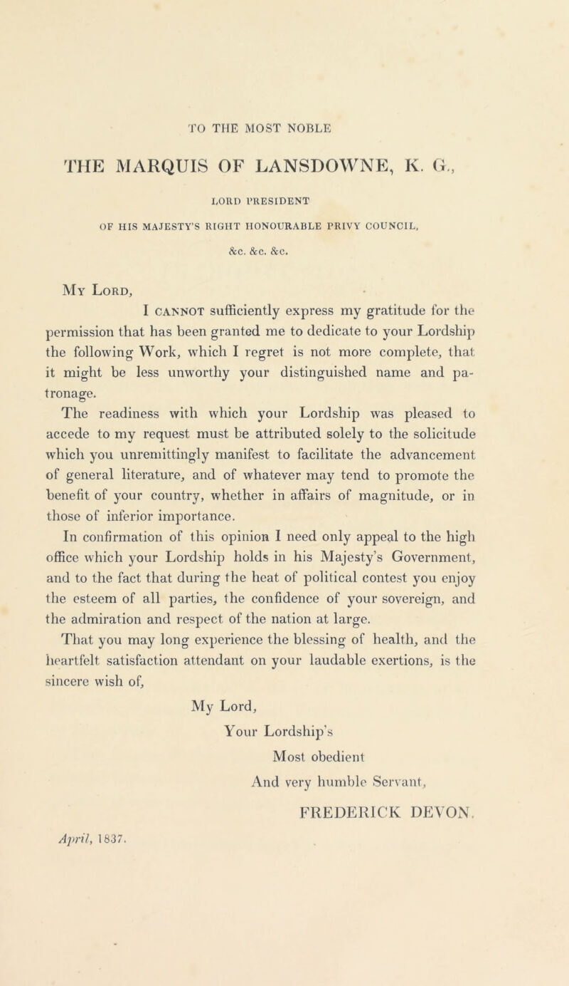 TO THE MOST NOBLE THE MARQUIS OF LANSDOWNE, K. G., LORD PRESIDENT OF HIS MAJESTY’S RIGHT HONOURABLE PRIVY COUNCIL, &c. dec. &c. My Lord, I cannot sufficiently express my gratitude for the permission that has been granted me to dedicate to your Lordship the following Work, which I regret is not more complete, that it might be less unworthy your distinguished name and pa- tronage. The readiness with which your Lordship was pleased to accede to my request must be attributed solely to the solicitude which you unremittingly manifest to facilitate the advancement of general literature, and of whatever may tend to promote the benefit of your country, whether in affairs of magnitude, or in those of inferior importance. In confirmation of this opinion I need only appeal to the high office which your Lordship holds in his Majesty’s Government, and to the fact that during the heat of political contest you enjoy the esteem of all parties, the confidence of your sovereign, and the admiration and respect of the nation at large. That you may long experience the blessing of health, and the heartfelt satisfaction attendant on your laudable exertions, is the sincere wish of. My Lord, Your Lordship’s Most obedient And very humble Servant, FREDERICK DEVON, April, 1837.