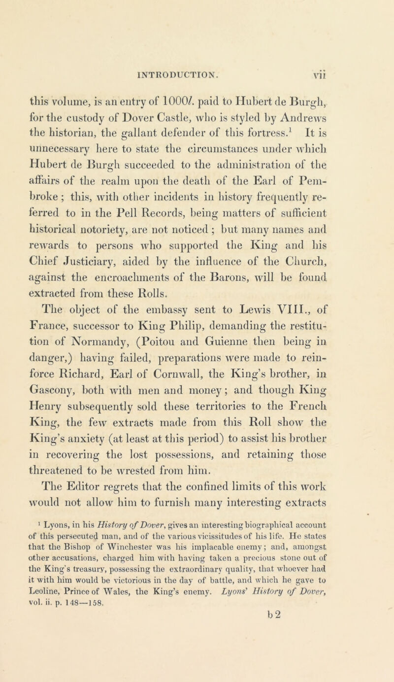 this volume, is an entry of 1000/. paid to Hubert de Burgh, for the custody of Dover Castle, who is styled by Andrews the historian, the gallant defender of this fortress.1 It is unnecessary here to state the circumstances under which Hubert de Burgh succeeded to the administration of the affairs of the realm upon the death of the Earl of Pem- broke ; this, with other incidents in history frequently re- ferred to in the Pell Records, being matters of sufficient historical notoriety, are not noticed ; but many names and rewards to persons who supported the King and his Chief Justiciary, aided by the influence of the Church, against the encroachments of the Barons, will be found extracted from these Rolls, The object of the embassy sent to Lewis VIII., of France, successor to King Philip, demanding the restitu- tion of Normandy, (Poitou and Guienne then being in danger,) having failed, preparations were made to rein- force Richard, Earl of Cornwall, the King’s brother, in Gascony, both with men and money; and though King Henry subsequently sold these territories to the French King, the few extracts made from this Roll show the King’s anxiety (at least at this period) to assist his brother in recovering the lost possessions, and retaining those threatened to be wrested from him. The Editor regrets that the confined limits of this work would not allow him to furnish many interesting extracts 1 Lyons, in his History of Dover, gives an interesting biographical account of this persecuted man, and of the various vicissitudes of his life. He states that the Bishop of Winchester was his implacable enemy; and, amongst other accusations, charged him with having taken a precious stone out of the King's treasury, possessing the extraordinary quality, that whoever had it with him would be victorious in the day of battle, and which he gave to Leoline, Prince of Wales, the King’s enemy. Lyons' History of Dover, vol. ii. p. 148—158. b 2