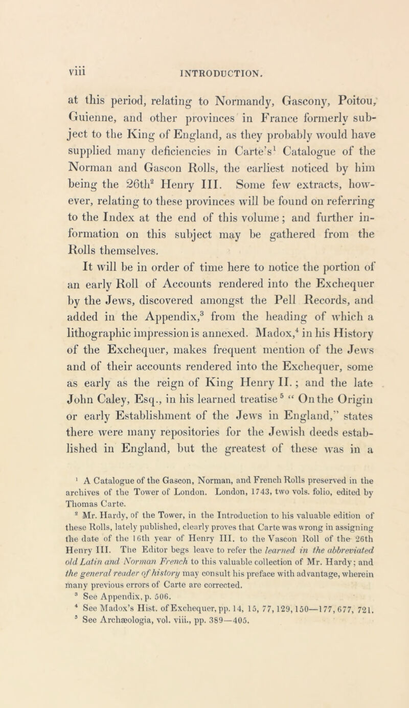 at this period, relating to Normandy, Gascony, Poitou, Guienne, and other provinces in France formerly sub- ject to the King of England, as they probably would have supplied many deficiencies in Carte’s1 Catalogue of the Norman and Gascon Rolls, the earliest noticed by him being the 26th2 Henry III. Some few extracts, how- ever, relating to these provinces will be found on referring to the Index at the end of this volume; and further in- formation on this subject may be gathered from the Rolls themselves. It will be in order of time here to notice the portion of an early Roll of Accounts rendered into the Exchequer by the Jews, discovered amongst the Pell Records, and added in the Appendix,3 from the heading of which a lithographic impression is annexed. Madox,4 in his History of the Exchequer, makes frequent mention of the Jews and of their accounts rendered into the Exchequer, some as early as the reign of King Henry II. ; and the late John Caley, Esq., in his learned treatise5 “ Outlie Origin or early Establishment of the Jews in England,’’ states there were many repositories for the Jewish deeds estab- lished in England, but the greatest of these was in a 1 A Catalogue of the Gascon, Norman, and French Rolls preserved in the archives of the Tower of London. London, 1743, two vols. folio, edited by Thomas Carte. 2 Mr. Hardy, of the Tower, in the Introduction to his valuable edition of these Rolls, lately published, clearly proves that Carte was wrong in assigning the date of the 16th year of Henry III. to the Vascon Roll of the 26th H enry III. The Editor begs leave to refer the learned in the abbreviated old Latin and Norman French to this valuable collection of Mr. Hardy; and the general reader of history may consult his preface with advantage, wherein many previous errors of Carte are corrected. 3 See Appendix, p. 506. 4 See Madox’s Hist, of Exchequer, pp. 14, 15, 77,129,150—177,677, 721.