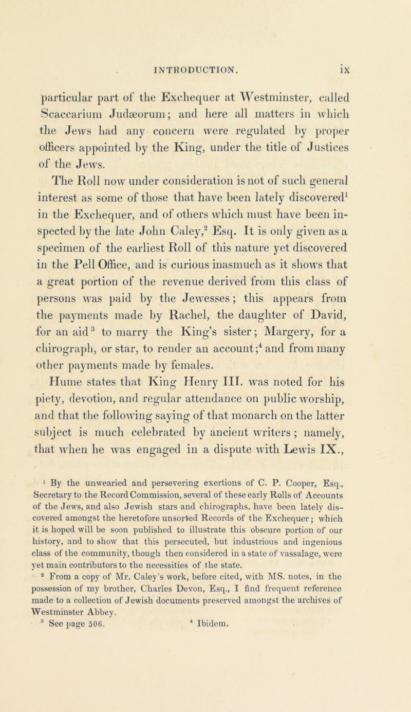 particular part of the Exchequer at Westminster, called Scaccarium Judseorum; and here all matters in which the Jews had any concern were regulated by proper officers appointed by the King, under the title of Justices of the Jews. The Roll now under consideration is not of such general interest as some of those that have been lately discovered1 in the Exchequer, and of others which must have been in- spected by the late John Caley,2 Esq. It is only given as a specimen of the earliest Roll of this nature yet discovered in the Pell Office, and is curious inasmuch as it shows that a great portion of the revenue derived from this class of persons was paid by the Jewesses; this appears from the payments made by Rachel, the daughter of David, for an aid3 to marry the King’s sister; Margery, fora chirograph, or star, to render an account;4 and from many other payments made by females. Hume states that King Henry III. was noted for his piety, devotion, and regular attendance on public worship, and that the following saying of that monarch on the latter subject is much celebrated by ancient writers; namely, that when he was engaged in a dispute with Lewis IX., 1 By the unwearied and persevering exertions of C. P. Cooper, Esq., Secretary to the Record Commission, several of these early Rolls of Accounts of the Jews, and also Jewish stars and chirographs, have been lately dis- covered amongst the heretofore unsorfced Records of the Exchequer; which it is hoped will be soon published to illustrate this obscure portion of our history, and to show that this persecuted, but industrious and ingenious class of the community, though then considered in a state of vassalage, were yet main contributors to the necessities of the state. 2 From a copy of Mr. Caley’s work, before cited, with MS. notes, in the possession of my brother, Charles Devon, Esq., I find frequent reference made to a collection of Jewish documents preserved amongst the archives of Westminster Abbey. 3 See page 506. 4 Ibidem.