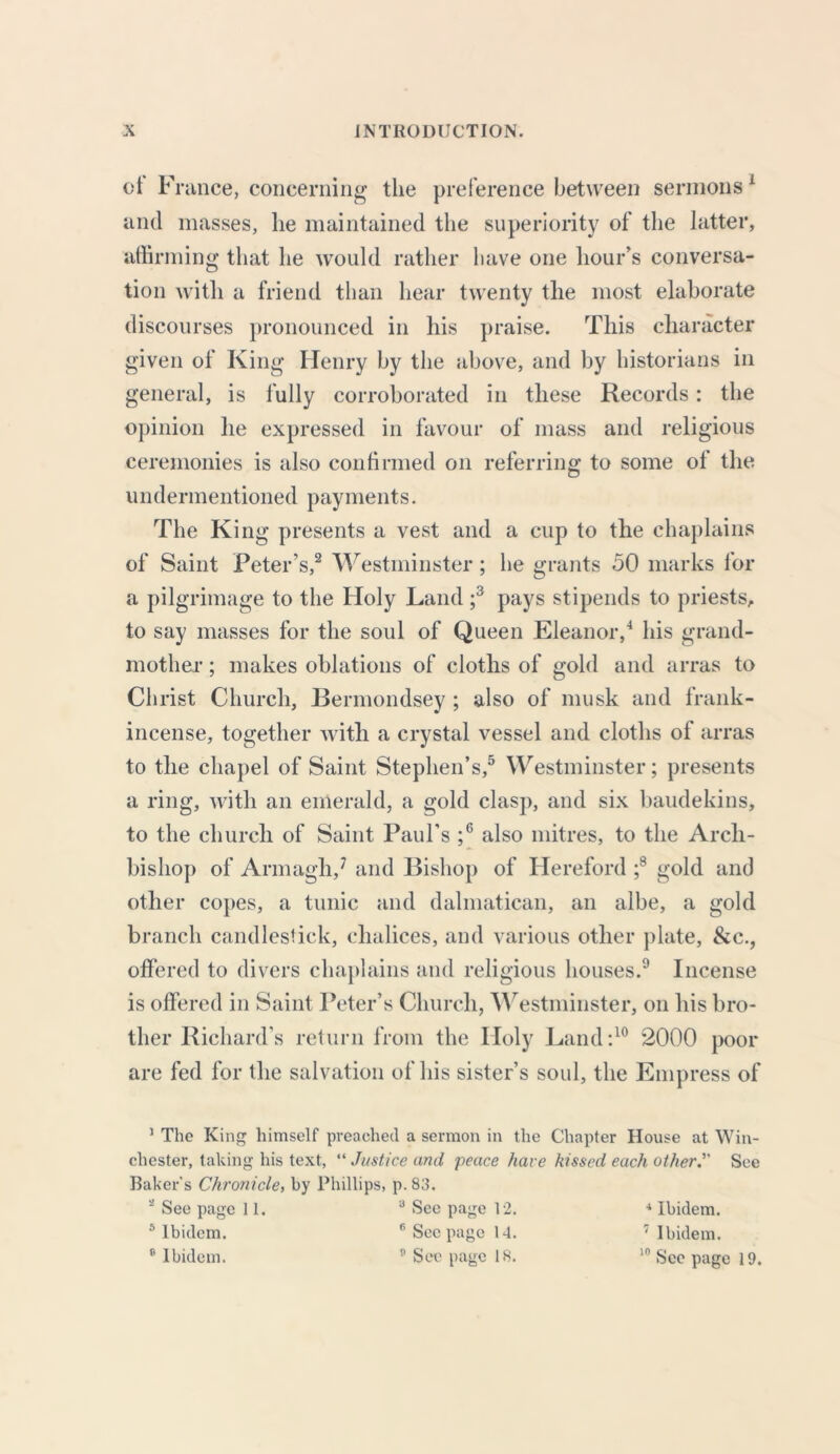 ct France, concerning the preference between sermons1 and masses, lie maintained the superiority of the latter, affirming that he would rather have one hour’s conversa- tion with a friend than hear twenty the most elaborate discourses pronounced in his praise. This character given of King Henry by the above, and by historians in general, is fully corroborated in these Records: the opinion lie expressed in favour of mass and religious ceremonies is also confirmed on referring to some of the undermentioned payments. The King presents a vest and a cup to the chaplains of Saint Peter’s,2 Westminster; he grants 50 marks for apil grimage to the Holy Land ;3 pays stipends to priests, to say masses for the soul of Queen Eleanor,4 his grand- mother ; makes oblations of cloths of gold and arras to Christ Church, Bermondsey ; also of musk and frank- incense, together with a crystal vessel and cloths of arras to the chapel of Saint Stephen’s,5 Westminster; presents a ring, with an emerald, a gold clasp, and six baudekins, to the church of Saint Paul’s ;6 also mitres, to the Arch- bishop of Armagh,7 and Bishop of Hereford ;8 gold and other copes, a tunic and dalmatican, an albe, a gold branch candlestick, chalices, and various other plate, &c., offered to divers chaplains and religious houses.9 Incense is offered in Saint Peter’s Church, Westminster, on his bro- ther Richard’s return from the Holy Land:10 2000 poor are fed for the salvation of his sister’s soul, the Empress of 1 The King himself preached a sermon in the Chapter House at Win- chester, taking his text, “ Justice and peace have kissed each other. See Baker's Chronicle, by Phillips, p.83. 2 See page 11. a See page 12. * Ibidem. 5 Ibidem. 6 Seepage 14. 7 Ibidem. s Ibidem. See page 18. 10 See page 19.