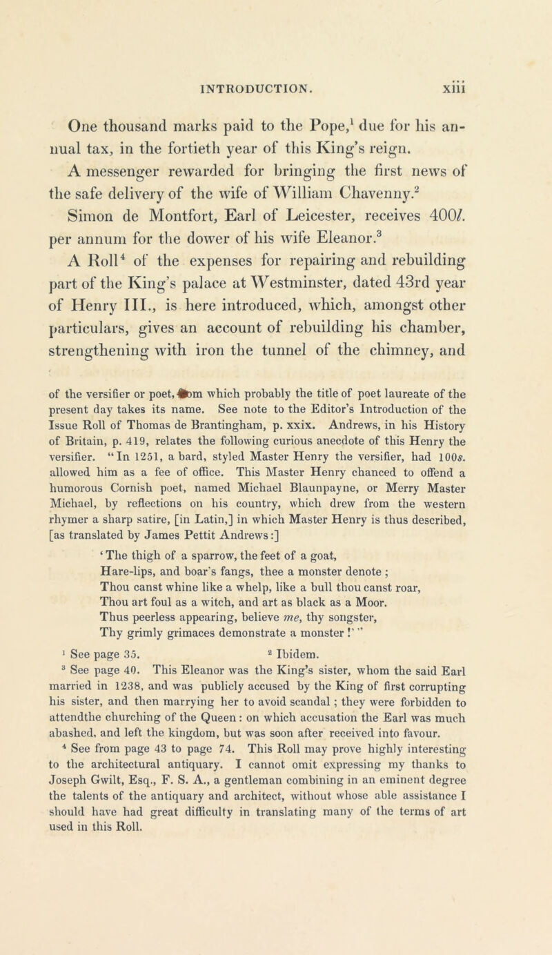 One thousand marks paid to the Pope,1 due for his an- nual tax, in the fortieth year of this King’s reign. A messenger rewarded for bringing the first news of the safe delivery of the wife of William Chavenny.2 Simon de Montfort, Earl of Leicester, receives 400/. per annum for the dower of his wile Eleanor.3 A Roll4 of the expenses for repairing and rebuilding part of the King’s palace at Westminster, dated 43rd year of Henry III., is here introduced, which, amongst other particulars, gives an account of rebuilding his chamber, strengthening with iron the tunnel of the chimney, and of the versifier or poet,#Dm which probably the title of poet laureate of the present day takes its name. See note to the Editor’s Introduction of the Issue Roll of Thomas de Brantingham, p. xxix. Andrews, in his History of Britain, p. 419, relates the following curious anecdote of this Henry the versifier. “In 1251, a bard, styled Master Henry the versifier, had 1005. allowed him as a fee of office. This Master Henry chanced to offend a humorous Cornish poet, named Michael Blaunpayne, or Merry Master Michael, by reflections on his country, which drew from the western rhymer a sharp satire, [in Latin,] in which Master Henry is thus described, [as translated by James Pettit Andrews:] ‘ The thigh of a sparrow, the feet of a goat, Hare-lips, and boar's fangs, thee a monster denote ; Thou canst whine like a whelp, like a bull thou canst roar, Thou art foul as a witch, and art as black as a Moor. Thus peerless appearing, believe me, thy songster. Thy grimly grimaces demonstrate a monster 1’ ” J See page 35. 2 Ibidem. 3 See page 40. This Eleanor was the King’s sister, whom the said Earl married in 1238, and was publicly accused by the King of first corrupting his sister, and then marrying her to avoid scandal; they were forbidden to attendtlie churching of the Queen: on which accusation the Earl was much abashed, and left the kingdom, but was soon after received into favour. 4 See from page 43 to page 74. This Roll may prove highly interesting to the architectural antiquary. I cannot omit expressing my thanks to Joseph Gwilt, Esq., F. S. A., a gentleman combining in an eminent degree the talents of the antiquary and architect, without whose able assistance I should have had great difficulty in translating many of the terms of art used in this Roll.