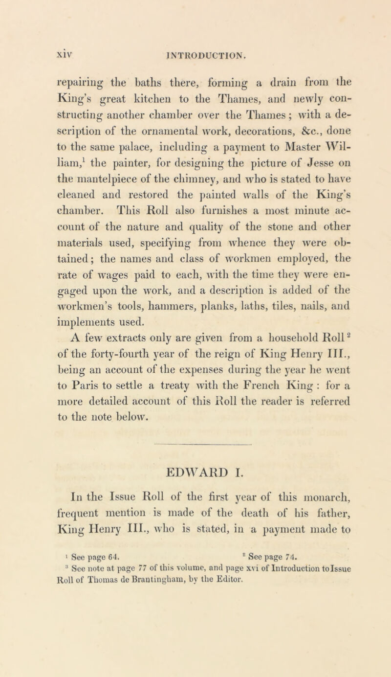 repairing the baths there, forming a drain from the King’s great kitchen to the Thames, and newly con- structing another chamber over the Thames ; with a de- scription of the ornamental work, decorations, &c., done to the same palace, including a payment to Master Wil- liam,1 the painter, for designing the picture of Jesse on the mantelpiece of the chimney, and who is stated to have cleaned and restored the painted walls of the King’s chamber. This Roll also furnishes a most minute ac- count of the nature and quality of the stone and other materials used, specifying from whence they were ob- tained ; the names and class of workmen employed, the rate of wages paid to each, with the time they were en- gaged upon the work, and a description is added of the workmen’s tools, hammers, planks, laths, tiles, nails, and implements used. A few extracts only are given from a household Roll2 of the forty-fourth year of the reign of King Henry III., being an account of the expenses during the year he went to Paris to settle a treaty with the French King : for a more detailed account of this Roll the reader is referred to the note below. EDWARD I. In the Issue Roll of the first year of this monarch, frequent mention is made of the death of his father. King Henry III., who is stated, in a payment made to 1 See page 64. 2 See page 74. 3 See note at page 77 of this volume, and page xvi of Introduction tolssue Roll of Thomas de Brantingham, by the Editor.