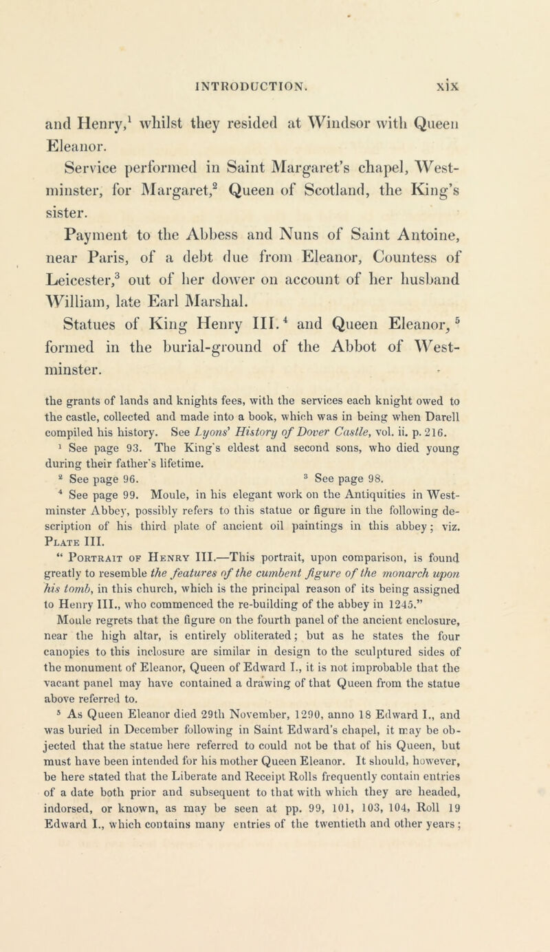 and Henry,1 whilst they resided at Windsor with Queen Eleanor. Service performed in Saint Margaret’s chapel, West- minster, for Margaret,2 Queen of Scotland, the King’s sister. Payment to the Abbess and Nuns of Saint Antoine, near Paris, of a debt due from Eleanor, Countess of Leicester,3 out of her dower on account of her husband William, late Earl Marshal. Statues of King Henry III.4 and Queen Eleanor,5 formed in the burial-ground of the Abbot of West- minster. the grants of lands and knights fees, with the services each knight owed to the castle, collected and made into a book, which was in being when Darell compiled his history. See Lyons' History of Dover Castle, vol. ii. p. 216. 1 See page 93. The King's eldest and second sons, who died young during their father's lifetime. 2 See page 96. 3 See page 98. 4 See page 99. Moule, in his elegant work on the Antiquities in West- minster Abbey, possibly refers to this statue or figure in the following de- scription of his third plate of ancient oil paintings in this abbey; viz. Plate III. “ Portrait of Henry III.—This portrait, upon comparison, is found greatly to resemble the features of the cumbent figure of the monarch upon his tomb, in this church, which is the principal reason of its being assigned to Henry III., who commenced the re-building of the abbey in 1245.” Moule regrets that the figure on the fourth panel of the ancient enclosure, near the high altar, is entirely obliterated; but as he states the four canopies to this inclosure are similar in design to the sculptured sides of the monument of Eleanor, Queen of Edward I., it is not improbable that the vacant panel may have contained a drawing of that Queen from the statue above referred to. 5 As Queen Eleanor died 29th November, 1290, anno 18 Edward I., and was buried in December following in Saint Edward’s chapel, it may be ob- jected that the statue here referred to could not be that of his Queen, but must have been intended for his mother Queen Eleanor. It should, however, be here stated that the Liberate and Receipt Rolls frequently contain entries of a date both prior and subsequent to that with which they are headed, indorsed, or known, as may be seen at pp. 99, 101, 103, 104, Roll 19 Edward I., which contains many entries of the twentieth and other years ;