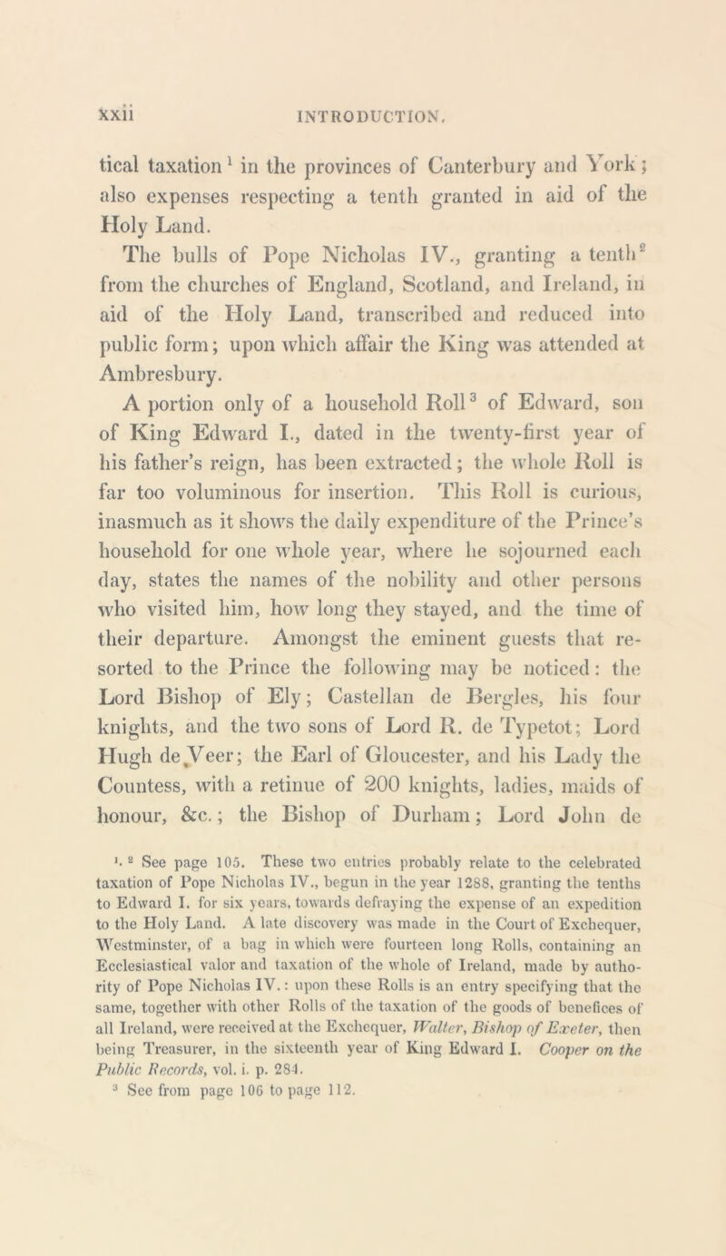 tical taxation 1 in the provinces of Canterbury and \ ork; also expenses respecting a tenth granted in aid of the Holy Land. The bulls of Pope Nicholas IV., granting a tenth2 from the churches of England, Scotland, and Ireland, in aid of the Holy Land, transcribed and reduced into public form; upon which affair the King was attended at Ambresbury. A portion only of a household Roll3 of Edward, son of King Edward I., dated in the twenty-first year of his father’s reign, has been extracted; the whole Roll is far too voluminous for insertion. This Roll is curious, inasmuch as it shows the daily expenditure of the Prince’s household for one whole year, where he sojourned each day, states the names of the nobility and other persons who visited him, how long they stayed, and the time of their departure. Amongst the eminent guests that re- sorted to the Prince the following may be noticed: the Lord Bishop of Ely; Castellan de Bergles, his four knights, and the two sons of Lord R. de Typetot; Lord Hugh de Veer; the Earl of Gloucester, and his Lady the Countess, with a retinue of 200 knights, ladies, maids of honour, &c.; the Bishop of Durham; Lord John de *•2 See page 105. These two entries probably relate to the celebrated taxation of Pope Nicholas IV., begun in the year 1288, granting the tenths to Edward I. for six years, towards defraying the expense of an expedition to the Holy Land. A late discovery was made in the Court of Exchequer, Westminster, of a bag in which were fourteen long Rolls, containing an Ecclesiastical valor and taxation of the whole of Ireland, made by autho- rity of Pope Nicholas IV.: upon these Rolls is an entry specifying that the same, together with other Rolls of the taxation of the goods of benefices of all Ireland, were received at the Exchequer, Walter, Bishop of Exeter, then being Treasurer, in the sixteenth year of King Edward 1. Cooper on the Public Records, vol. i. p. 284. 3 See from page 106 to page 112.