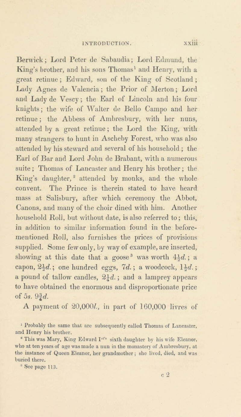 Berwick; Lord Peter de Sabaudia; Lord Edmund, the King’s brother, and his sons Thomas1 and Henry, with a great retinue ; Edward, son of the King of Scotland ; Lady Agnes de Valencia; the Prior of Merton; Lord and Lady de Vescy; the Earl of Lincoln and his four knights; the wife of Walter de Bello Campo and her retinue; the Abbess of Ambresbury, with her nuns, attended by a great retinue; the Lord the King, with many strangers to hunt in Ascheby Forest, who was also attended by his steward and several of his household ; the Earl of Bar and Lord John de Brabant, with a numerous suite; Thomas of Lancaster and Henry his brother; the King’s daughter,2 attended by monks, and the whole convent. The Prince is therein stated to have heard mass at Salisbury, after which ceremony the Abbot, Canons, and many of the choir dined with him. Another household Roll, but without date, is also referred to; this, in addition to similar information found in the before- mentioned Roll, also furnishes the prices of provisions supplied. Some few only, by way of example, are inserted, showing at this date that a goose3 was worth 4\d.; a capon, %\d.\ one hundred eggs. Id.; a woodcock, 1 ^d.; a pound of tallow candles, 2Jd.; and a lamprey appears to have obtained the enormous and disproportionate price of 5s. 9%d. A payment of 20,000/., in part of 160,000 livres of 1 Probably the same that are subsequently called Thomas of Lancaster, and Henry his brother. a This was Mary, King Edward IBt’3 sixth daughter by his wife Eleanor, who at ten years of age was made a nun in the monastery of Ambresbury, at the instance of Queen Eleanor, her grandmother; she lived, died, and was buried there. a See page 113. c 2