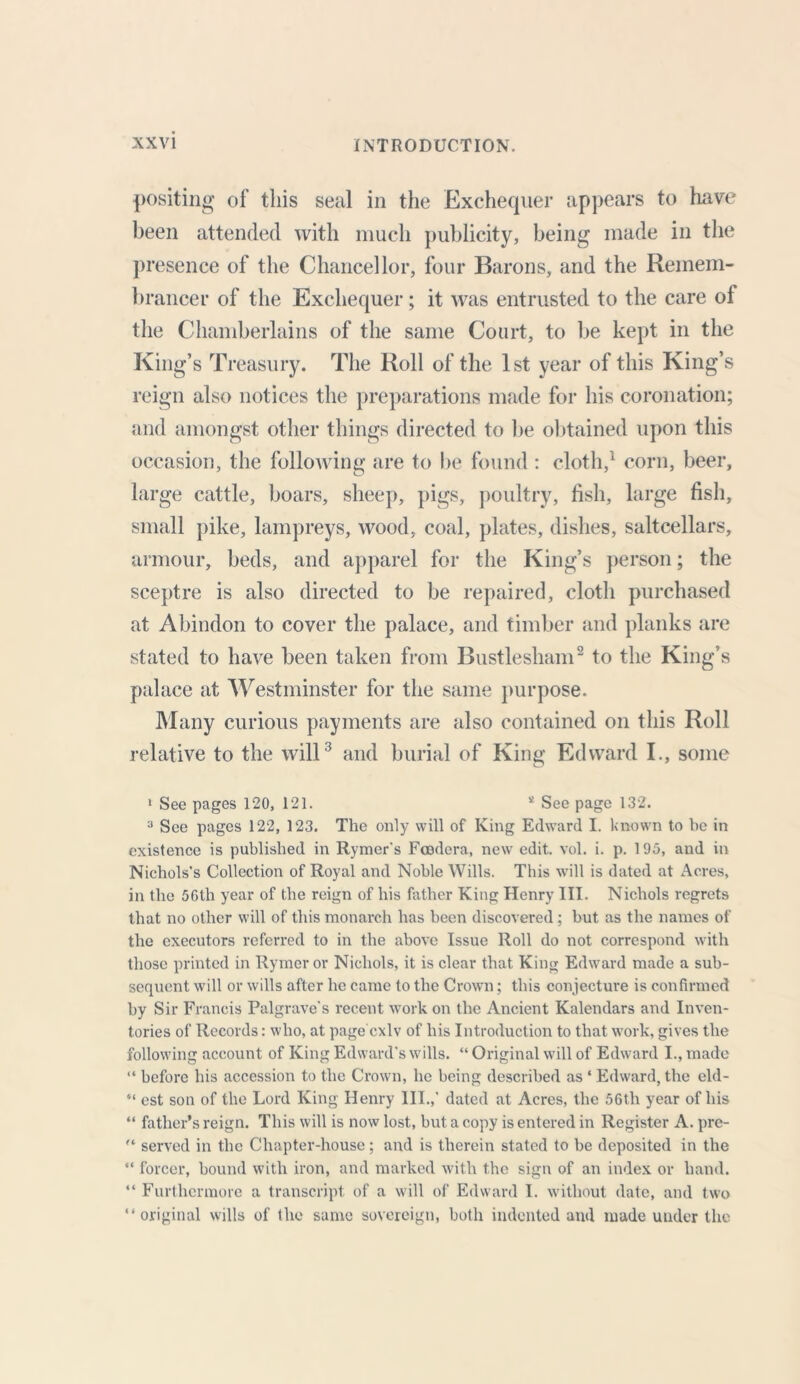 positing of this seal in the Exchequer appears to have been attended with much publicity, being made in the presence of the Chancellor, four Barons, and the Remem- brancer of the Exchequer; it was entrusted to the care of the Chamberlains of the same Court, to be kept in the King’s Treasury. The Roll of the 1st year of this King’s reign also notices the preparations made for his coronation; and amongst other things directed to be obtained upon this occasion, the following are to be found : cloth,1 corn, beer, large cattle, boars, sheep, pigs, poultry, fish, large fish, small pike, lampreys, wood, coal, plates, dishes, saltcellars, armour, beds, and apparel for the King’s person; the sceptre is also directed to be repaired, cloth purchased at Abindon to cover the palace, and timber and planks are stated to have been taken from Bustlesham2 to the King’s palace at Westminster for the same purpose. Many curious payments are also contained on this Roll relative to the will3 and burial of King Edward I., some 1 See pages 120, 121. a See page 132. 3 See pages 122, 123. The only will of King Edward I. known to be in existence is published in Rymer's Fcodera, new edit. vol. i. p. 195, and in Nichols’s Collection of Royal and Noble Wills. This will is dated at Acres, in the 56tli year of the reign of his father King Henry III. Nichols regrets that no other will of this monarch has been discovered; but as the names of the executors referred to in the above Issue Roll do not correspond with those printed in Rymer or Nichols, it is clear that King Edward made a sub- sequent will or wills after he came to the Crown; this conjecture is confirmed by Sir Francis Palgrave’s recent work on the Ancient Kalendars and Inven- tories of Records: who, at page cxlv of his Introduction to that work, gives the following account of King Edward's wills. “ Original will of Edward I., made “ before his accession to the Crown, lie being described as ‘ Edward, the eld- “ est son of the Lord King Henry III.,' dated at Acres, the 56th year of his “ father’s reign. This will is now lost, but a copy is entered in Register A. pre-  served in the Chapter-house; and is therein stated to be deposited in the “ forcer, bound with iron, and marked with the sign of an index or hand. “ Furthermore a transcript of a will of Edward I. without dale, and two “original wills of the same sovereign, both indented and made under the