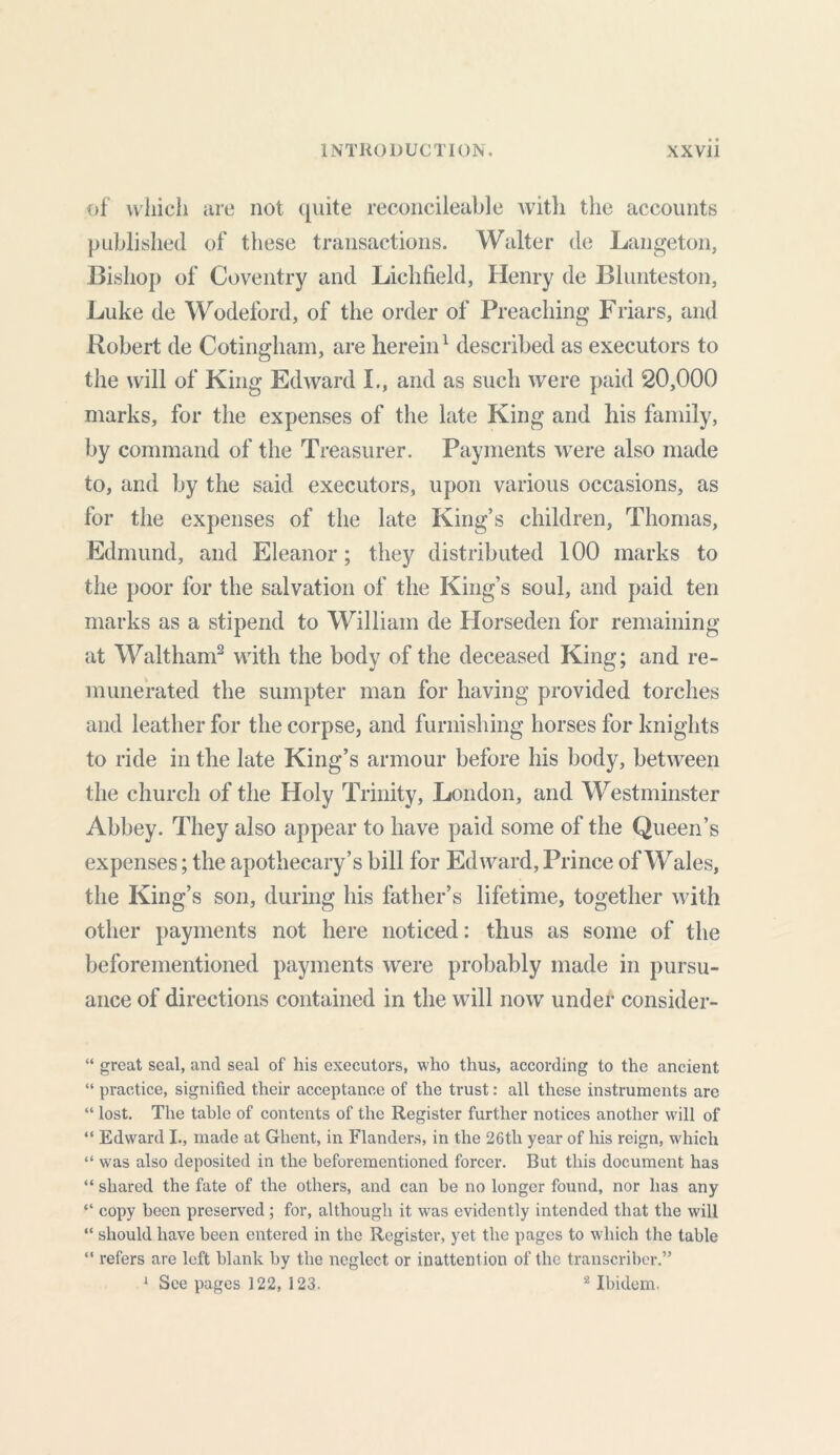 of which are not quite reconcileable with the accounts published of these transactions. Walter de Langeton, Bishop of Coventry and Lichfield, Henry de Blunteston, Luke de Wodeford, of the order of Preaching Friars, and Robert de Cotingham, are herein1 described as executors to the will of King Edward I., and as such were paid 20,000 marks, for the expenses of the late King and his family, by command of the Treasurer. Payments were also made to, and by the said executors, upon various occasions, as for the expenses of the late King’s children, Thomas, Edmund, and Eleanor; they distributed 100 marks to the poor for the salvation of the King’s soul, and paid ten marks as a stipend to William de Horseden for remaining at Waltham2 with the body of the deceased King; and re- munerated the sumpter man for having provided torches and leather for the corpse, and furnishing horses for knights to ride in the late King’s armour before his body, between the church of the Holy Trinity, London, and Westminster Abbey. They also appear to have paid some of the Queen’s expenses; the apothecary’s bill for Edward, Prince of Wales, the King’s son, during his father’s lifetime, together with other payments not here noticed: thus as some of the beforementioned payments were probably made in pursu- ance of directions contained in the will now under consider- “ great seal, and seal of his executors, who thus, according to the ancient “ practice, signified their acceptance of the trust: all these instruments are “ lost. The table of contents of the Register further notices another will of “ Edward I., made at Ghent, in Flanders, in the 26th year of his reign, which “ was also deposited in the beforementioned forcer. But this document has “ shared the fate of the others, and can be no longer found, nor has any “ copy been preserved ; for, although it was evidently intended that the will “ should have been entered in the Register, yet the pages to which the table “ refers are left blank by the neglect or inattention of the transcriber.” 1 See pages 122, 123. 2 Ibidem.