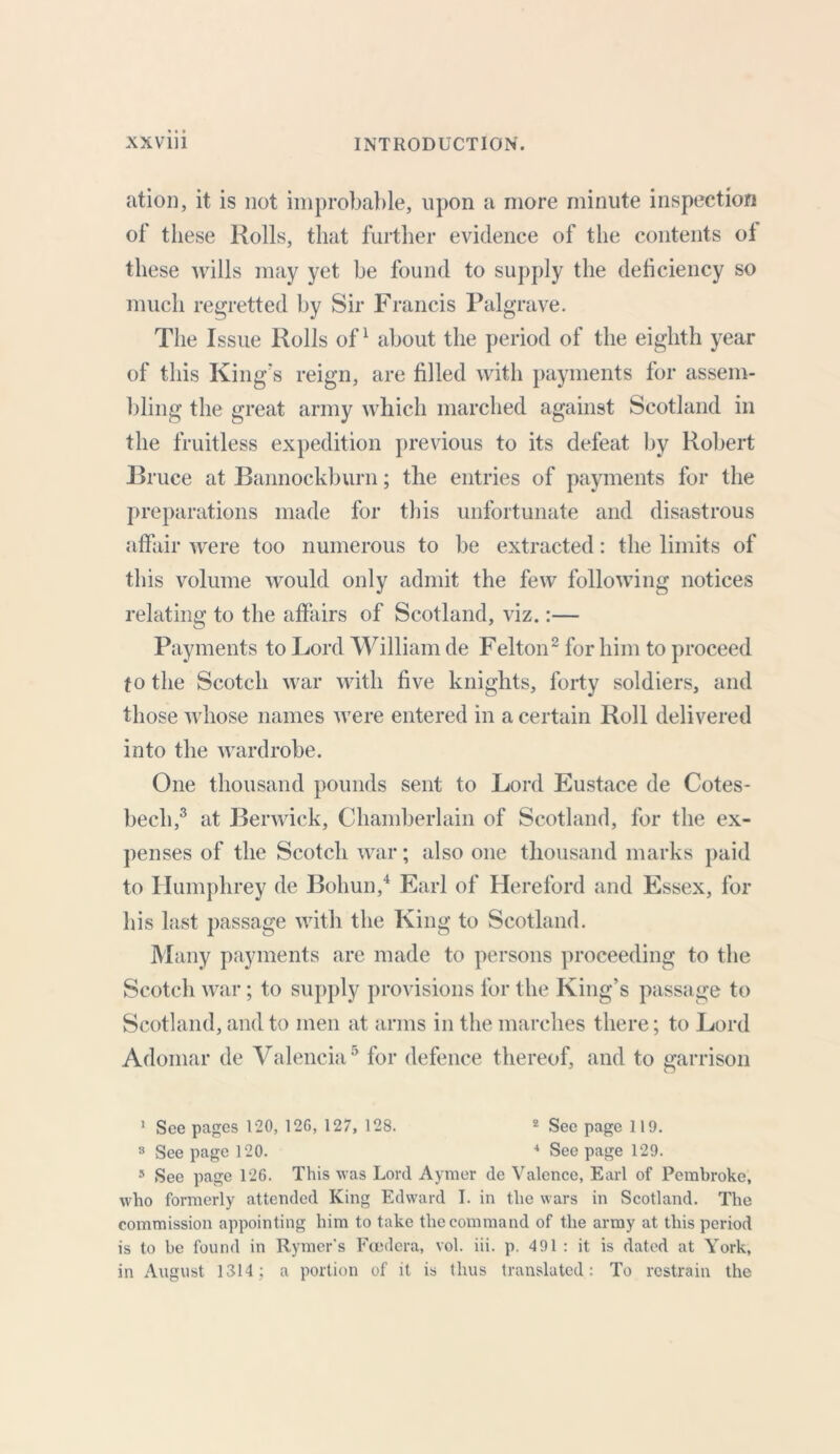 ation, it is not improbable, upon a more minute inspection of these Rolls, that further evidence of the contents of these wills may yet be found to supply the deficiency so much regretted by Sir Francis Palgrave. The Issue Rolls of1 about the period of the eighth year of this King's reign, are filled with payments for assem- bling the great army which marched against Scotland in the fruitless expedition previous to its defeat by Robert Bruce at Bannockburn; the entries of payments for the preparations made for this unfortunate and disastrous affair were too numerous to be extracted: the limits of this volume would only admit the few following notices relating to the affairs of Scotland, viz.:— Payments to Lord William de Felton2 for him to proceed to the Scotch war with five knights, forty soldiers, and those whose names were entered in a certain Roll delivered into the wardrobe. One thousand pounds sent to Lord Eustace de Cotes- beeli,3 at Berwick, Chamberlain of Scotland, for the ex- penses of the Scotch war; also one thousand marks paid to Humphrey de Bohun,4 Earl of Hereford and Essex, for his last passage with the King to Scotland. Many payments are made to persons proceeding to the Scotch war; to supply provisions for the King’s passage to Scotland, and to men at arms in the marches there; to Lord Adomar de Valencia5 for defence thereof, and to garrison 1 See pages 120, 126, 127, 128. 2 See page 119. 3 See page 120. 4 See page 129. 5 See page 126. This was Lord Ayraer de Valence, Earl of Pembroke, who formerly attended King Edward I. in the wars in Scotland. The commission appointing him to take the command of the army at this period is to be found in Rymer’s Foedera, vol. iii. p. 491 : it is dated at York, in August 1314; a portion of it is thus translated : To restrain the