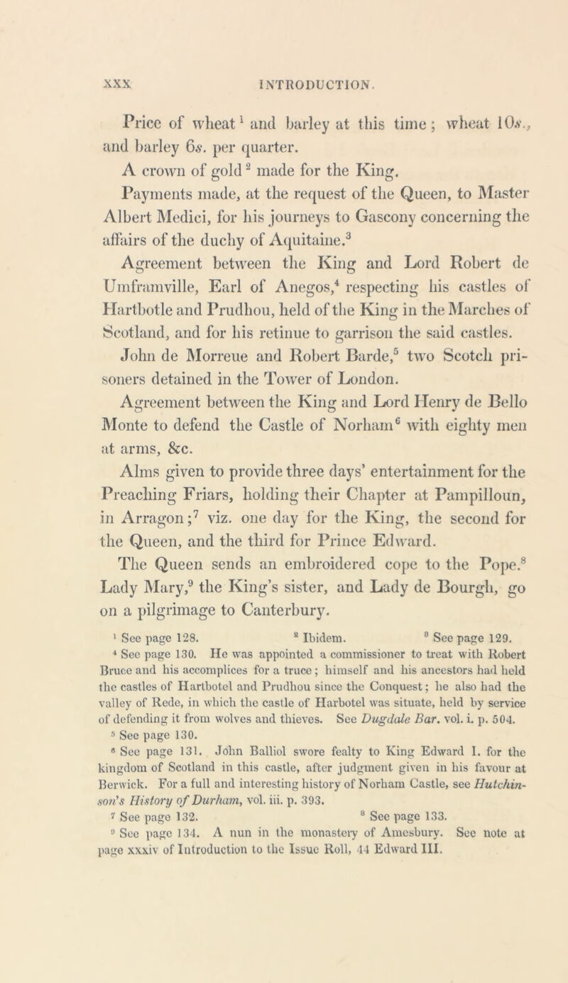 Price of wheat1 and barley at this time; wheat lO.v., and barley 6a-. per quarter. A crown of gold2 made for the King. Payments made, at the request of the Queen, to Master Albert Medici, for his journeys to Gascony concerning the affairs of the duchy of Aquitaine.3 Agreement between the King and Lord Robert de Umframville, Earl of Anegos,4 respecting his castles of Hartbotle and Prudhou, held of the King in the Marches of Scotland, and for his retinue to garrison the said castles. John de Morreue and Robert Barde,5 two Scotch pri- soners detained in the Tower of London. Agreement between the King and Lord Henry de Bello Monte to defend the Castle of Norliam6 with eighty men at arms, &c. Alms given to provide three days’ entertainment for the Preaching Friars, holding their Chapter at Pampilloun, in Arragon ;7 viz. one day for the King, the second for the Queen, and the third for Prince Edward. The Queen sends an embroidered cope to the Pope.8 Lady Mary,9 the King’s sister, and Lady de Bourgh, go on a pilgrimage to Canterbury. 1 See page 128. 8 Ibidem. 3 See page 129. 4 See page 130. He was appointed a commissioner to treat with Robert Bruce and his accomplices for a truce; himself and his ancestors had held the castles of Hartbotel and Prudhou since the Conquest; be also had the valley of Rede, in which the castle of Harbotel was situate, held by service of defending it from wolves and thieves. See Dugdale Bar. vol. i. p. 504. 5 See page 130. 8 See page 131. John Balliol swore fealty to King Edward I. for the kingdom of Scotland in this castle, after judgment given in his favour at Berwick. For a full and interesting history of Norham Castle, see Hutchin- son's History of Durham, vol. iii. p. 393. i See page 132. 8 See page 133. 0 See page 134. A nun in the monastery of Amcsbury. See note at page xxxiv of Introduction to the Issue Roll, 44 Edward III.