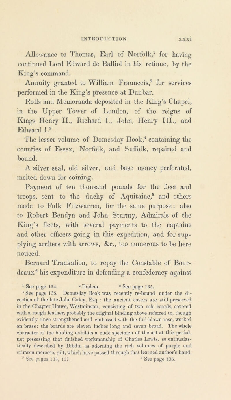 Allowance to Thomas, Earl of Norfolk,1 for having continued Lord Edward de Balliol in his retinue, by the King’s command. Annuity granted to William Fraunceis,2 for services performed in the King’s presence at Dunbar. Rolls and Memoranda deposited in the King’s Chapel, in the Upper Tower of London, of the reigns of Kings Henry II., Richard I., John, Henry III., and Edward I.3 The lesser volume of Domesday Book,4 containing the counties of Essex, Norfolk, and Suffolk, repaired and bound. A silver seal, old silver, and base money perforated, melted down for coining. Payment of ten thousand pounds for the fleet and troops, sent to the duchy of Aquitaine,5 and others made to Fulk Fitzwarren, for the same purpose: also to Robert Bendyn and John Sturmy, Admirals of the King’s fleets, with several payments to the captains and other officers going in this expedition, and for sup- plying archers with arrows, &c., too numerous to be here noticed. Bernard Trankalion, to repay the Constable of Bour- deaux6 his expenditure in defending a confederacy against 1 See page 134. £ Ibidem. 3 See page 135. 4 See page 135. Domesday Book was recently re-bound under the di- rection of the late John Caley, Esq.: the ancient covers are still preserved in the Chapter House, Westminster, consisting of two oak boards, covered with a rough leather, probably the original binding above referred to, though evidently since strengthened and embossed with the full-blown rose, worked on brass: the boards are eleven inches long and seven broad. The whole character of the binding exhibits a rude specimen of the art at this period, not possessing that finished workmanship of Charles Lewis, so enthusias- tically described by Dibdin as adorning the rich volumes of purple and crimson morocco, gilt, which have passed through that learned author’s hand. 5 Sec pages 136, 137. 6 See page 136.