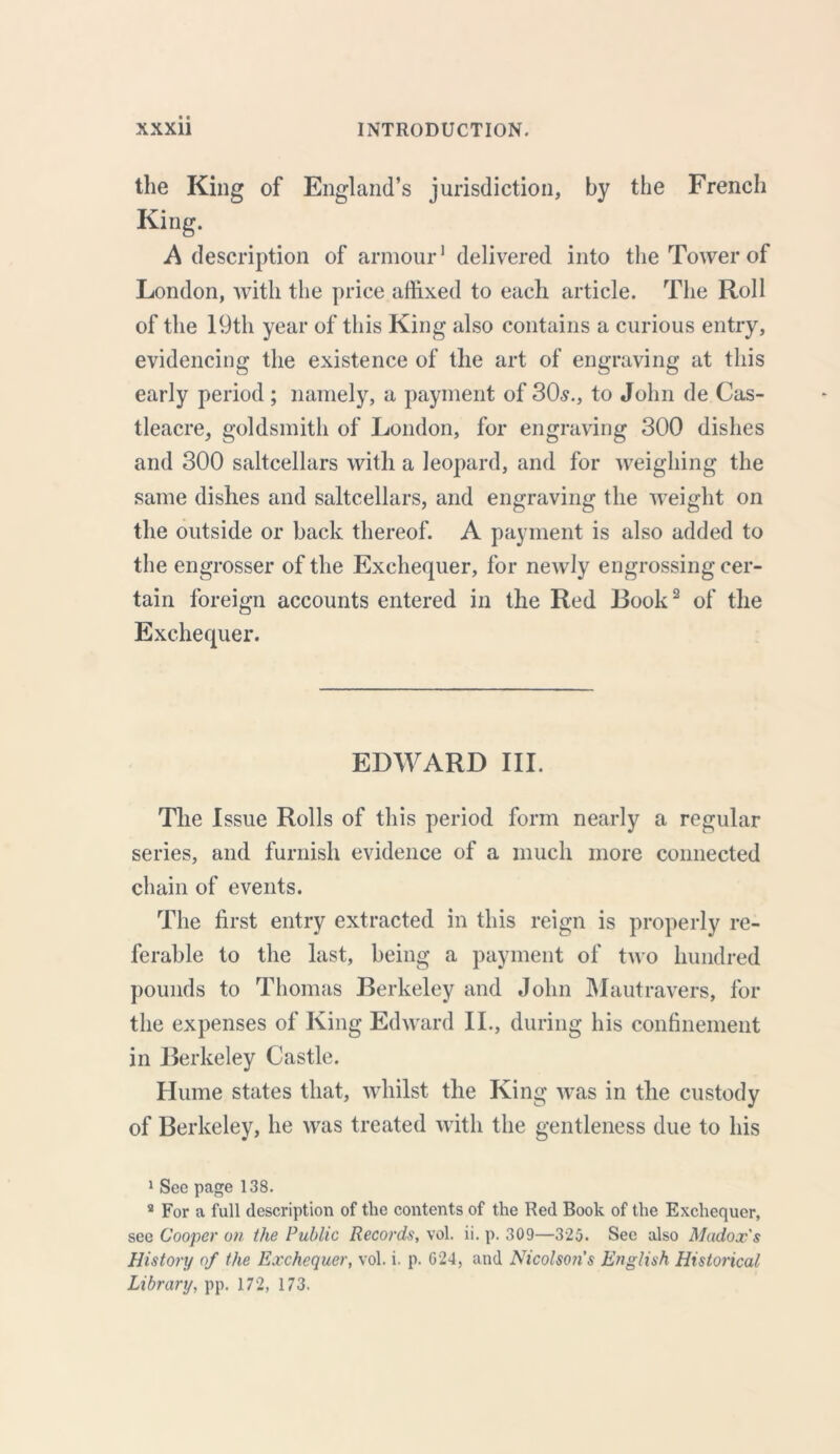 the King of England’s jurisdiction, by the French King. A description of armour1 delivered into the Tower of London, with the price affixed to each article. The Roll of the 19th year of this King also contains a curious entry, evidencing the existence of the art of engraving at this early period ; namely, a payment of 30s., to John de.Cas- tleacre, goldsmith of London, for engraving 300 dishes and 300 saltcellars with a leopard, and for weighing the same dishes and saltcellars, and engraving the weight on the outside or back thereof. A payment is also added to the engrosser of the Exchequer, for newly engrossing cer- tain foreign accounts entered in the Red Rook2 of the Exchequer. EDWARD III. The Issue Rolls of this period form nearly a regular series, and furnish evidence of a much more connected chain of events. The first entry extracted in this reign is properly re- ferable to the last, being a payment of two hundred pounds to Thomas Berkeley and John Mautravers, for the expenses of King Edward II., during his confinement in Berkeley Castle. Hume states that, whilst the King was in the custody of Berkeley, he was treated with the gentleness due to his 1 Sec page 138. s For a full description of the contents of the Red Book of the Exchequer, see Cooper on the Public Records, vol. ii. p. 309—325. See also Madox's History of the Exchequer, vol. i. p. 024, and Nicolson’s English Historical Library, pp. 172, 173.