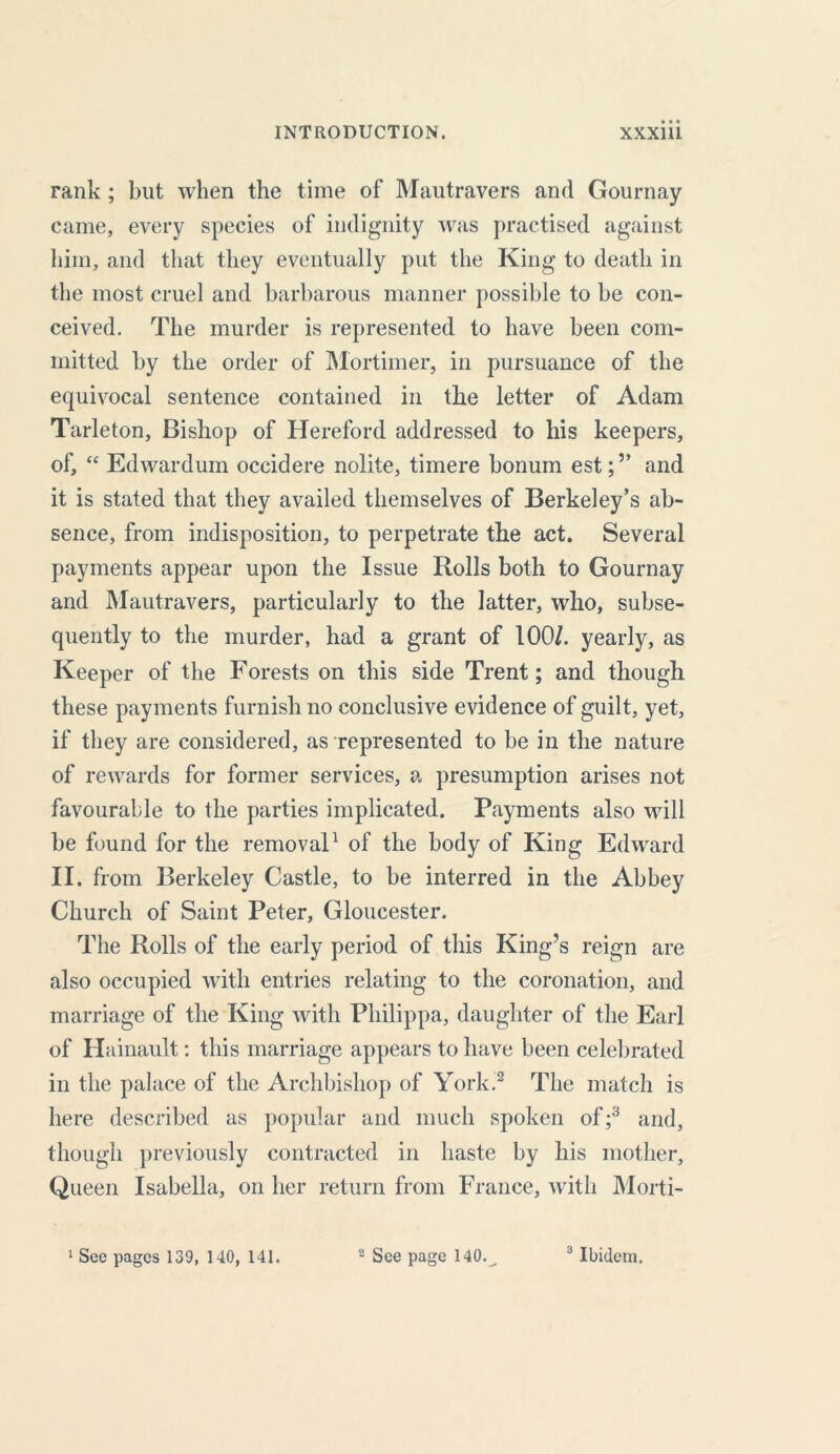 rank ; but when the time of Mautravers and Gournay came, every species of indignity was practised against him, and that they eventually put the King to death in the most cruel and barbarous manner possible to be con- ceived. The murder is represented to have been com- mitted by the order of Mortimer, in pursuance of the equivocal sentence contained in the letter of Adam Tarleton, Bishop of Hereford addressed to his keepers, of, “ Edwardum occidere nolite, timere bonum est;” and it is stated that they availed themselves of Berkeley’s ab- sence, from indisposition, to perpetrate the act. Several payments appear upon the Issue Rolls both to Gournay and Mautravers, particularly to the latter, who, subse- quently to the murder, had a grant of 100/. yearly, as Keeper of the Forests on this side Trent; and though these payments furnish no conclusive evidence of guilt, yet, if they are considered, as represented to be in the nature of rewards for former services, a presumption arises not favourable to the parties implicated. Payments also will be found for the removal1 of the body of King Edward II. from Berkeley Castle, to be interred in the Abbey Church of Saint Peter, Gloucester. The Rolls of the early period of this King’s reign are also occupied with entries relating to the coronation, and marriage of the King with Philippa, daughter of the Earl of Hainault: this marriage appears to have been celebrated in the palace of the Archbishop of York.2 The match is here described as popular and much spoken of;3 and, though previously contracted in haste by his mother, Queen Isabella, on her return from France, with Morti-