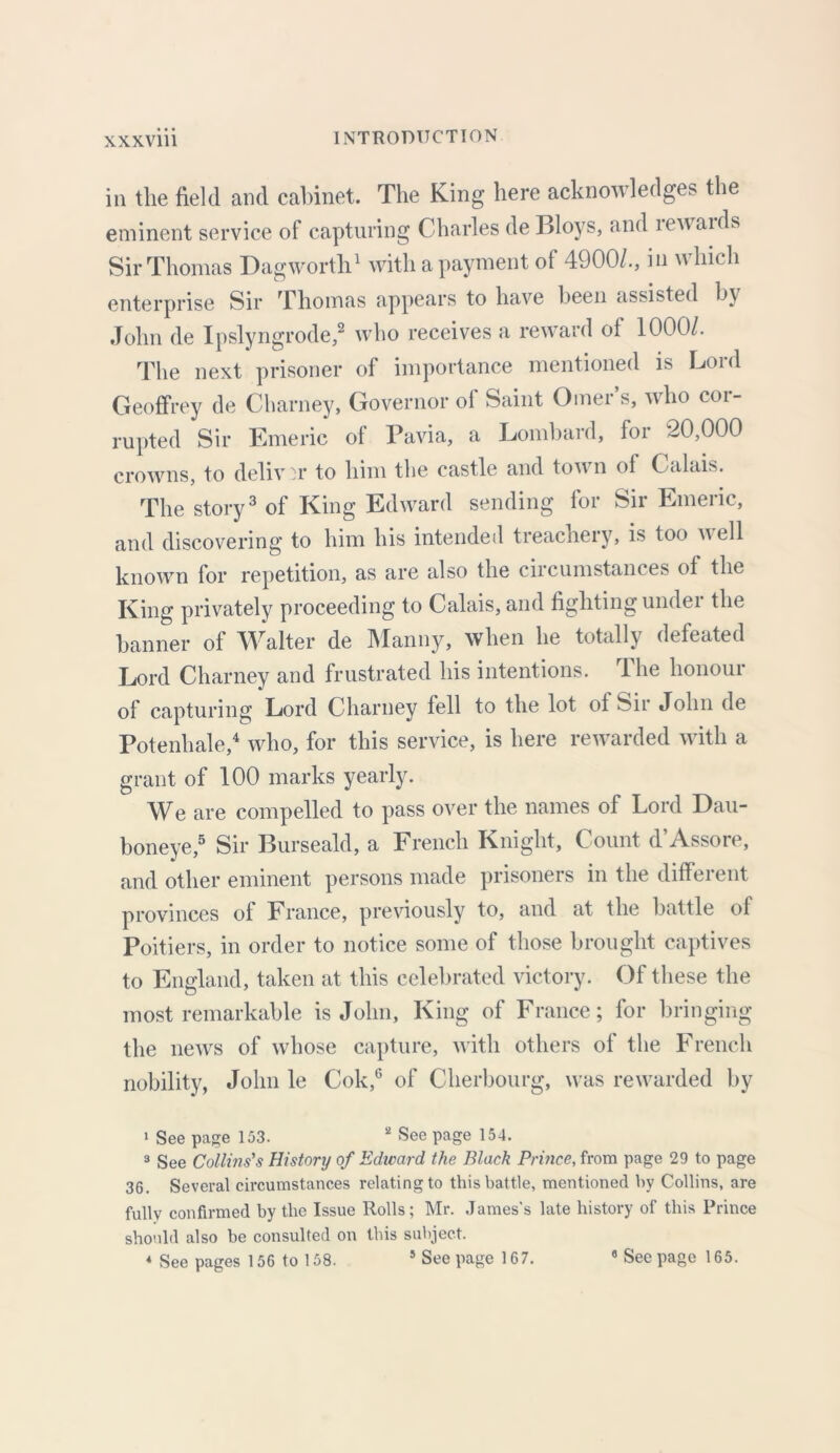 in the field and cabinet. The King here acknowledges the eminent service of capturing Charles de Bloys, and rewards Sir Thomas Dagworth1 with a payment of 4900/., in which enterprise Sir Thomas appears to have been assisted by John de Ipslyngrode,2 who receives a reward of 1000/. The next prisoner of importance mentioned is Lord Geoffrey de Charney, Governor of Saint Omer s, who coi- rupted Sir Emeric of Pavia, a Lombard, for 20,000 crowns, to deliv :v to him the castle and town of Calais. The story3 of King Edward sending for Sir Emeric, and discovering to him his intended treachery, is too well known for repetition, as are also the circumstances of the King privately proceeding to Calais, and fighting undei the banner of Walter de Manny, when he totally defeated Lord Charney and frustrated his intentions. The honour of capturing Lord Charney fell to the lot of Sir John de Potenhale,4 who, for this service, is here rewarded with a grant of 100 marks yearly. We are compelled to pass over the names of Lord Dau- boneye,5 Sir Burseald, a French Knight, Count d’Assore, and other eminent persons made prisoners in the different provinces of France, previously to, and at the battle of Poitiers, in order to notice some of those brought captives to England, taken at this celebrated victory. Of these the most remarkable is John, King of France; for bringing the news of whose capture, with others of the French nobility, John le Cok,6 of Cherbourg, was rewarded by 1 See page 153. 2 See page 154. 3 See Collins's History of Edward the Black Prince, from page 29 to page 36. Several circumstances relating to this battle, mentioned by Collins, are fully confirmed by the Issue Rolls; Mr. James’s late history of this Prince should also be consulted on this subject.