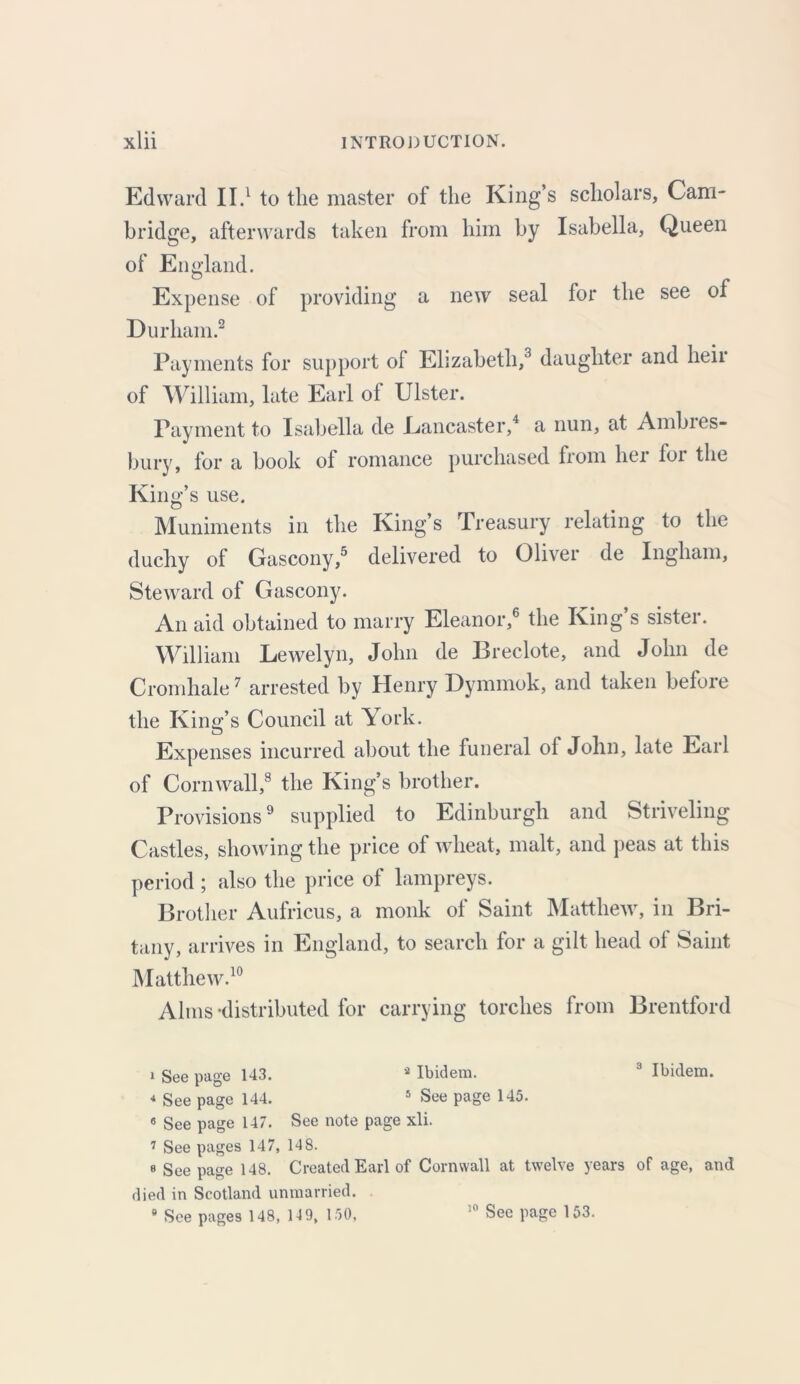 Edward II.1 to the master of the King’s scholars, Cam- bridge, afterwards taken from him by Isabella, Queen of England. Expense of providing a new seal for the see of Durham.2 Payments for support oi Elizabeth,3 daughter and heii of William, late Earl of Ulster. Payment to Isabella de Eancaster,4 a nun, at Ambies- bury, for a book of romance purchased from her for the King’s use. Muniments in the King’s Treasury relating to the duchy of Gascony,5 delivered to Oliver de Ingham, Steward of Gascony. An aid obtained to marry Eleanor,6 the King’s sister. William Lewelyn, John de Breclote, and John de Cromhale7 arrested by Henry Dymmok, and taken before the King’s Council at York. Expenses incurred about the funeral of John, late Earl of Cornwall,8 the King’s brother. Provisions9 supplied to Edinburgh and Striveling Castles, showing the price of wheat, malt, and peas at this period ; also the price of lampreys. Brother Aufricus, a monk of Saint Matthew, in Bri- tany, arrives in England, to search for a gilt head of Saint Matthew.10 Alms -distributed for carrying torches from Brentford i See page 143. s Ibidem. 3 Ibidem. 4 See page 144. 5 See page 145. 6 See page 147. See note page xli. 7 See pages 147, 148. 8 Seepage 148. Created Earl of Cornwall at twelve years of age, and died in Scotland unmarried.