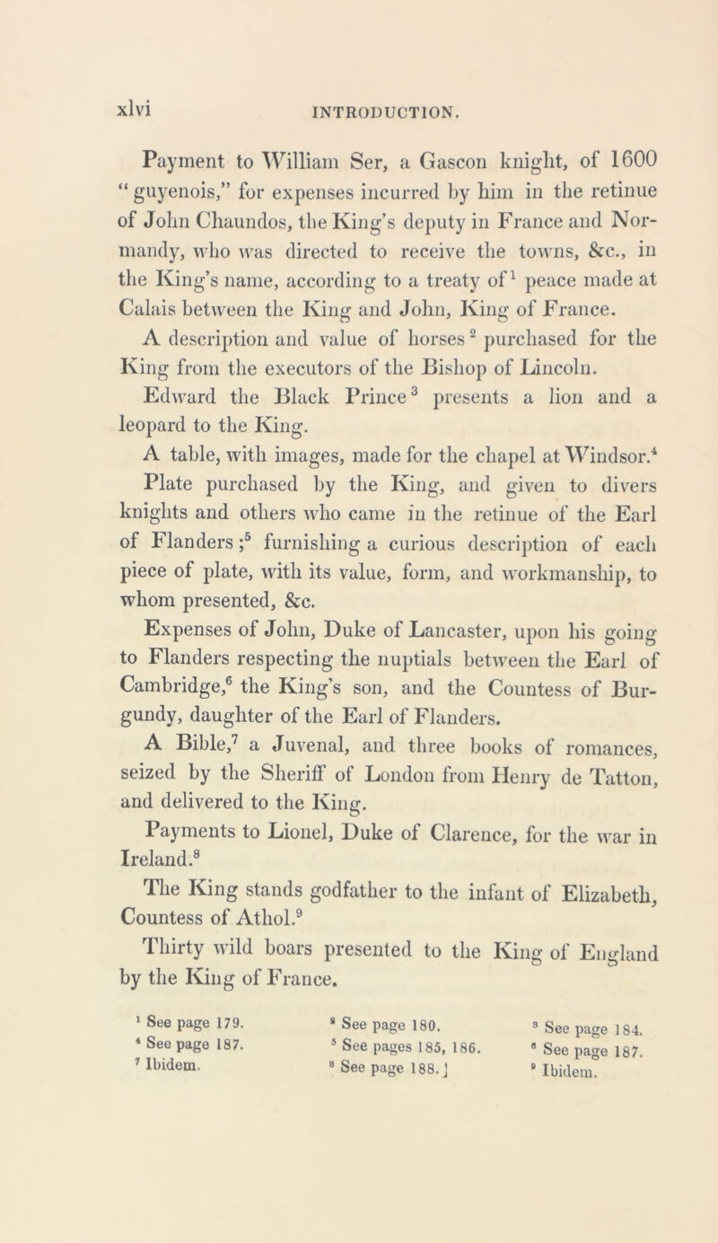 Payment to William Ser, a Gascon kniglit, of 1600 “ guyenois,” for expenses incurred by him in the retinue of John Chaundos, the King’s deputy in France and Nor- mandy, who was directed to receive the towns, &c., in the King’s name, according to a treaty of1 peace made at Calais between the King and John, King of France. A description and value of horses2 purchased for the King from the executors of the Bishop of Lincoln. Edward the Black Prince3 presents a lion and a leopard to the King. A table, with images, made for the chapel at Windsor.4 Plate purchased by the King, and given to divers knights and others who came in the retinue of the Earl of Flanders ;5 furnishing a curious description of each piece of plate, with its value, form, and workmanship, to whom presented, &c. Expenses of John, Duke of Lancaster, upon his going to Flanders respecting the nuptials between the Earl of Cambridge,6 the King’s son, and the Countess of Bur- gundy, daughter of the Earl of Flanders. A Bible,7 a Juvenal, and three books of romances, seized by the Sheriff of London from Henry de Tatton, and delivered to the King. Payments to Lionel, Duke of Clarence, for the war in Ireland.8 The King stands godfather to the infant of Elizabeth, Countess of Athol.9 Thirty wild boars presented to the King of England by the King of France. 1 See page 179. * See page 187. 7 Ibidem. 8 See page 180. 5 See pages 185, 186. 8 See page 188. j 3 See page 184. 8 See page 187. s Ibidem.