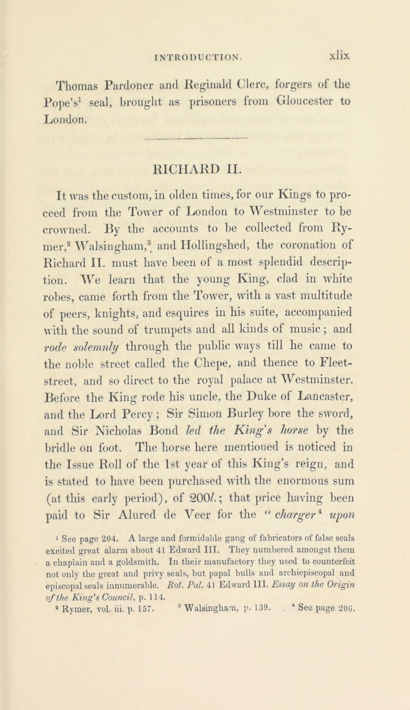 Thomas Pardoner and Reginald Clerc, forgers of the Pope’s1 seal, brought as prisoners from Gloucester to London. RICHARD II. It was the custom, in olden times, for our Kings to pro- ceed from the Tower of London to Westminster to be crowned. By the accounts to be collected from Ry- mer,2 Walsingham,3 and Hollingshed, the coronation of Richard II. must have been of a most splendid descrip- tion. We learn that the young King, clad in white robes, came forth from the Tower, with a vast multitude of peers, knights, and esquires in his suite, accompanied with the sound of trumpets and all kinds of music; and rode solemnly through the public ways till he came to the noble street called the Cliepe, and thence to Fleet- street, and so direct to the royal palace at Westminster. Before the King rode his uncle, the Duke of Lancaster, and the Lord Percy; Sir Simon Burley bore the sword, and Sir Nicholas Bond led the Kings horse by the bridle on foot. The horse here mentioned is noticed in the Issue Roll of the 1st year of this King’s reign, and is stated to have been purchased with the enormous sum (at this early period), of 200/.; that price having been paid to Sir Alured de Veer for the “ charger4 upon 1 See page 204. A large and formidable gang of fabricators of false seals excited great alarm about 41 Edward III. They numbered amongst them a chaplain and a goldsmith. In their manufactory they used to counterfeit not only the great and privy seals, but papal bulls and archiepiscopal and episcopal seals innumerable. Rot. Pal. 41 Edward III. Essay on the Origin of the King's Council, p. 114. 8 Rymer, vol. iii. p. 157. 3 Walsingham, p. 139. 4 See page 200.