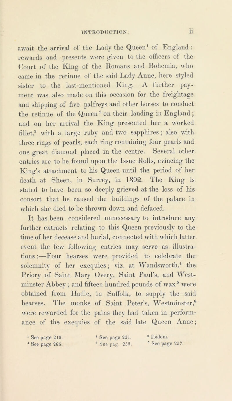 await the arrival of the Lady the Queen1 of England: rewards and presents were given to the officers of the Court of the King of the Romans and Bohemia, who came in the retinue of the said Lady Anne, here styled sister to the last-mentioned King. A further pay- ment was also made on this occasion for the freightage and shipping of five palfreys and other horses to conduct the retinue of the Queen2 on their landing in England; and on her arrival the King presented her a worked fillet,3 with a large ruby and two sapphires; also with three rings of pearls, each ring containing four pearls and one great diamond placed in the centre. Several other entries are to he found upon the Issue Rolls, evincing the King’s attachment to his Queen until the period of her death at Sheen, in Surrey, in 1392. The King is stated to have been so deeply grieved at the loss of his consort that he caused the buildings of the palace in which she died to be thrown down and defaced. It has been considered unnecessary to introduce any further extracts relating to this Queen previously to the time of her decease and burial, connected with which latter event the few following entries may serve as illustra- tions :—Four hearses were provided to celebrate the solemnity of her exequies; viz. at Wandsworth,4 the Priory of Saint Mary Overy, Saint Paul’s, and West- minster Abbey ; and fifteen hundred pounds of wax5 were obtained from Hadle, in Suffolk, to supply the said hearses. The monks of Saint Peter’s, Westminster,6 were rewarded for the pains they had taken in perform- ance of the exequies of the said late Queen Anne; 1 See page 219. 8 See page 221. 3 Ibidem.