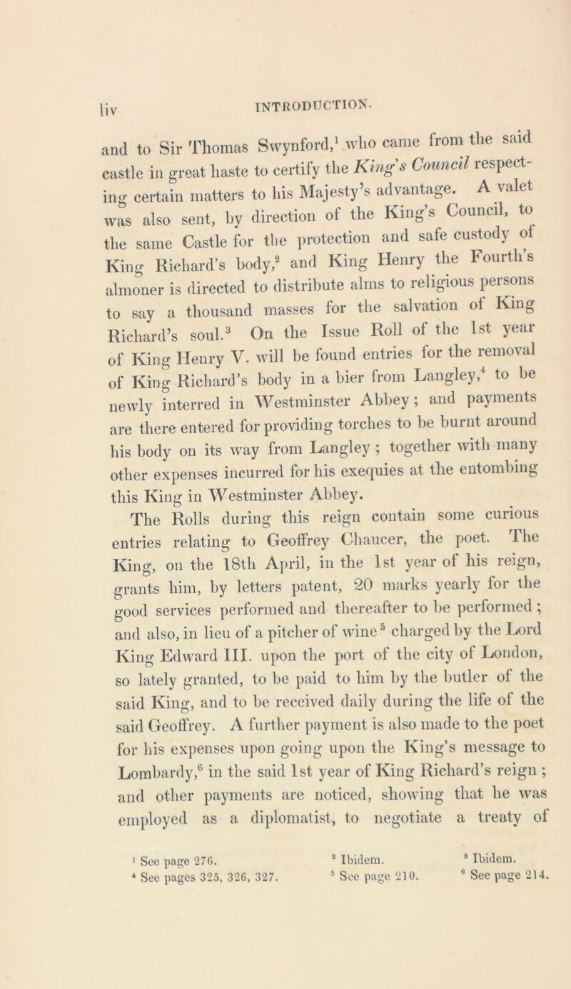 and to Sir Thomas Swynford,1 who came from the said castle in great haste to certify the Kings Council respect- ing certain matters to his Majesty’s advantage. A valet was also sent, by direction of the King’s Council, to the same Castle for the protection and safe custody of King Richard’s body,8 and King Henry the Fourth s almoner is directed to distribute alms to religious persons to say a thousand masses for the salvation of King Richard’s soul.3 On the Issue Roll of the 1st year of King Henry V. will be found entries for the removal of King Richard’s body in a bier from Langley,4 to be newly interred in Westminster Abbey; and payments are there entered for providing torches to be burnt around his body on its way from Langley ; together with many other expenses incurred for his exequies at the entombing this King in Westminster Abbey. The Rolls during this reign contain some curious entries relating to Geoffrey Chaucer, the poet. The King, on the 18th April, in the 1st year of his reign, grants him, by letters patent, 20 marks yeaily foi the good services performed and thereafter to be performed; and also, in lieu of a pitcher of wine5 charged by the Lord King Edward III. upon the port of the city of London, so lately granted, to be paid to him by the butler of the said King, and to be received daily during the life of the said Geoffrey. A further payment is also made to the poet for his expenses upon going upon the King’s message to Lombardy,6 in the said 1st year of King Richard’s reign ; and other payments are noticed, showing that he was employed as a diplomatist, to negotiate a treaty of 1 Sec page 276. 2 Ibidem. 3 Ibidem. 4 See pages 325, 326, 327. 5 See page 210. 6 See page 214.