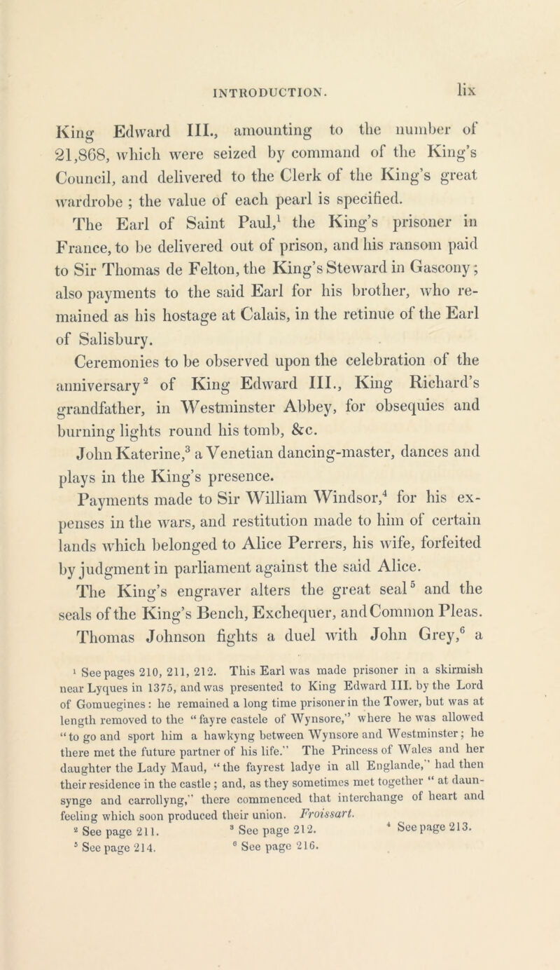 King Edward III., amounting to the number of 21,868, which were seized by command of the King’s Council, and delivered to the Clerk of the King’s great wardrobe ; the value of each pearl is specified. The Earl of Saint Paul,1 the King’s prisoner in France, to be delivered out of prison, and his ransom paid to Sir Thomas de Felton, the King’s Steward in Gascony; also payments to the said Earl for his brother, who re- mained as his hostage at Calais, in the retinue of the Earl of Salisbury. Ceremonies to be observed upon the celebration of the anniversary2 of King Edward III., King Richards grandfather, in Westminster Abbey, for obsequies and burning lights round his tomb, &c. John Katerine,3 a Venetian dancing-master, dances and plays in the King’s presence. Payments made to Sir William Windsor,4 for his ex- penses in the wars, and restitution made to him of certain lands which belonged to Alice Perrers, his wife, forfeited by judgment in parliament against the said Alice. The King’s engraver alters the great seal5 and the seals of the King’s Bench, Exchequer, and Common Pleas. Thomas Johnson fights a duel with John Grey,6 a 1 Seepages 210, 211, 212. This Earl was made prisoner in a skirmish near Lyques in 1375, and was presented to King Edward III. by the Lord of Gomuegines : he remained a long time prisoner in the Tower, but was at length removed to the “fayre castele of Wynsore,'’ where he was allowed “to go and sport him a hawkyng between Wynsore and Westminster; he there met the future partner of his life.” The Princess of Wales and her daughter the Lady Maud, “ the fayrest ladye in all Englande, had then their residence in the castle ; and, as they sometimes met together “ at daun- synge and carrollyng,” there commenced that interchange of heart and feeling which soon produced their union. Froissart. 2 See page 211. 3 See page 212. 4 Seepage 213. 1 See page 214. 0 See page 216.