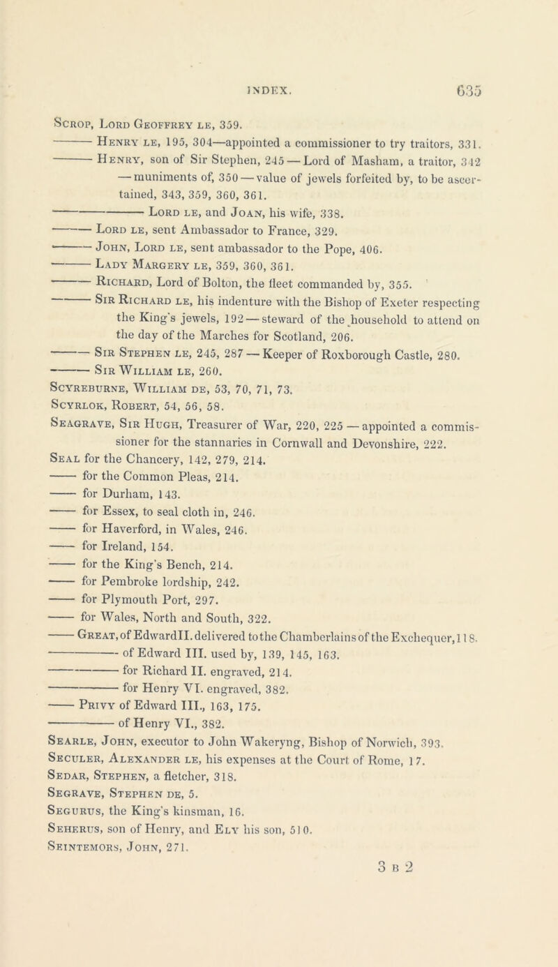 Scrop, Lord Geoffrey le, 359. Henry le, 195, 304—appointed a commissioner to try traitors, 331. Henry, son of Sir Stephen, 245 —Lord of Masham, a traitor, 342 — muniments of, 350 — value of jewels forfeited by, to be ascer- tained, 343, 359, 360, 361. ■ Lord le, and Joan, his wife, 33S. Lord le, sent Ambassador to France, 329. John, Lord le, sent ambassador to the Pope, 406. Lady Margery le, 359, 360, 361. Richard, Lord of Bolton, the lleet commanded by, 355. ^IR Richard le, his indenture with the Bishop of Exeter respecting the Kings jewels, 192 — steward of the household to attend on the day of the Marches for Scotland, 206. Sir Stephen le, 245, 287 — Keeper of Roxborough Castle, 280. Sir William le, 260. SCYREBURNE, WlLLIAM DE, 53, 70, 71, 73. Scyrlok, Robert, 54, 56, 58. Seagrave, Sir Hugh, Treasurer of War, 220, 225 — appointed a commis- sioner for the stannaries in Cornwall and Devonshire, 222. Seal for the Chancery, 142, 279, 214. for the Common Pleas, 214. for Durham, 143. for Essex, to seal cloth in, 246. for Haverford, in Wales, 246. for Ireland, 154. for the King's Bench, 214. for Pembroke lordship, 242. for Plymouth Port, 297. for Wales, North and South, 322. Great, of Edwardll. delivered to the Chamberlains of the Exchequer, 118. of Edward III. used by, 139, 145, 163. for Richard II. engraved, 214. for Henry VI. engraved, 382. Privy of Edward III., 163, 175. of Henry VI., 382. Searle, John, executor to John Wakeryng, Bishop of Norwich, 393. Seculer, Alexander le, his expenses at the Court of Rome, 17. Sedar, Stephen, a fletcher, 318. Segrave, Stephen de, 5. Segurits, the King's kinsman, 16. Sehf.rus, son of Henry, and Ely his son, 510. Seintemors, John, 2 71.