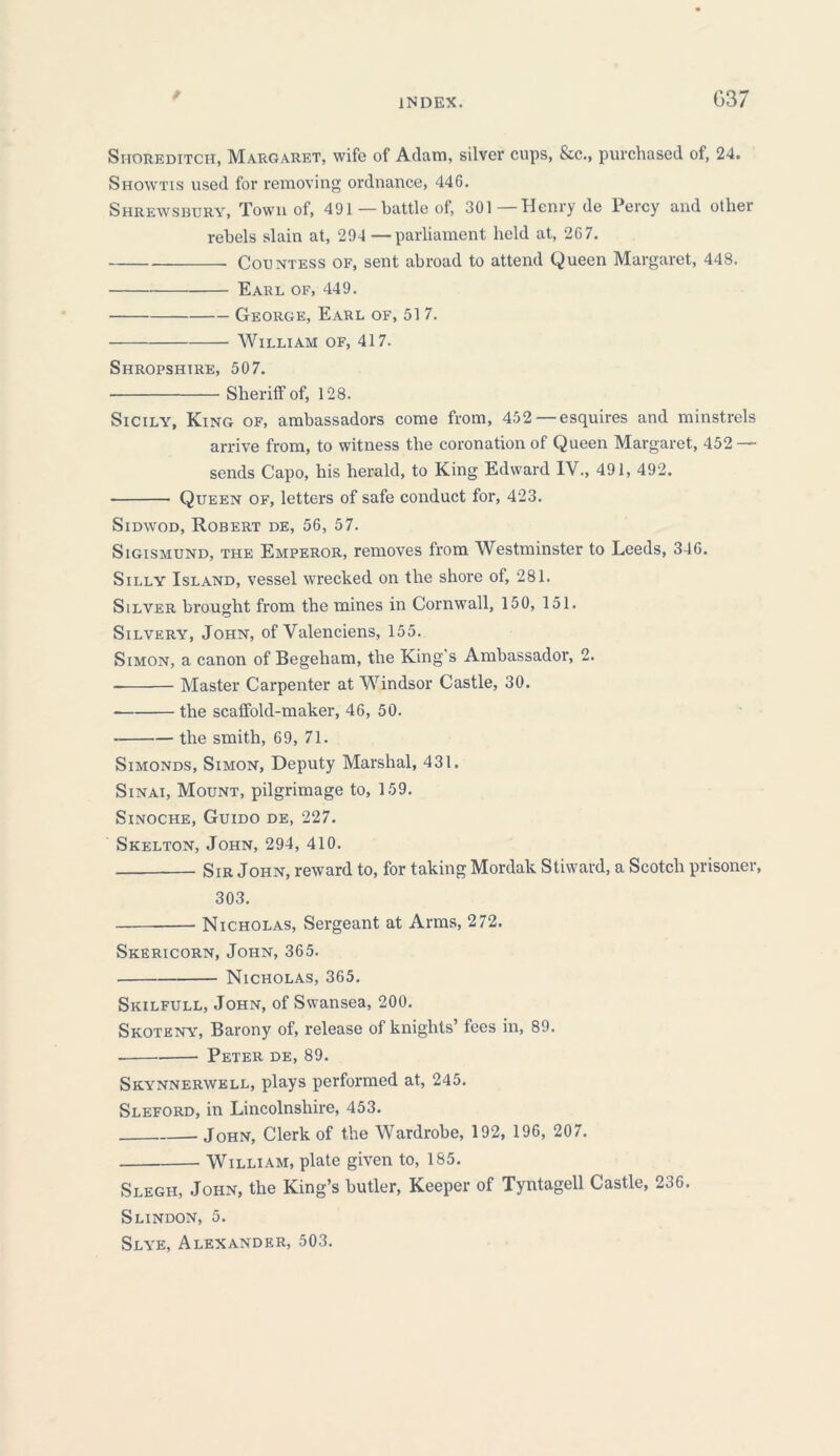 G37 Shoreditch, Margaret, wife of Adam, silver cups, &c., purchased of, 24. Showtis used for removing ordnance, 446. Shrewsbury, Town of, 491 — battle of, 301—Henry de Percy and other rebels slain at, 294 —parliament held at, 267. Countess of, sent abroad to attend Queen Margaret, 448. Earl of, 449. George, Earl of, 51 7. William of, 417. Shropshire, 507. Sheriff of, 128. Sicily, King of, ambassadors come from, 452 — esquires and minstrels arrive from, to witness the coronation of Queen Margaret, 452 — sends Capo, his herald, to King Edward IV., 491, 492. Queen of, letters of safe conduct for, 423. Sidwod, Robert de, 56, 57. Sigismund, the Emperor, removes from Westminster to Leeds, 346. Silly Island, vessel wrecked on the shore of, 281. Silver brought from the mines in Cornwall, 150, 151. Silvery, John, of Valenciens, 155. Simon, a canon of Begeham, the King's Ambassador, 2. Master Carpenter at Windsor Castle, 30. the scaffold-maker, 46, 50. the smith, 69, 71. Simonds, Simon, Deputy Marshal, 431. Sinai, Mount, pilgrimage to, 159. Sinoche, Guido de, 227. Skelton, John, 294, 410. Sir John, reward to, for taking Mordak Stiward, a Scotch prisoner, 303. Nicholas, Sergeant at Arms, 272. Skericorn, John, 365. Nicholas, 365. Skilfull, John, of Swansea, 200. Skoteny, Barony of, release of knights’ fees in, 89. Peter de, 89. Skynnerwell, plays performed at, 245. Sleford, in Lincolnshire, 453. John, Clerk of the Wardrobe, 192, 196, 207. William, plate given to, 185. Slegh, John, the King’s butler, Keeper of Tyntagell Castle, 236. Slindon, 5. Slye, Alexander, 503.