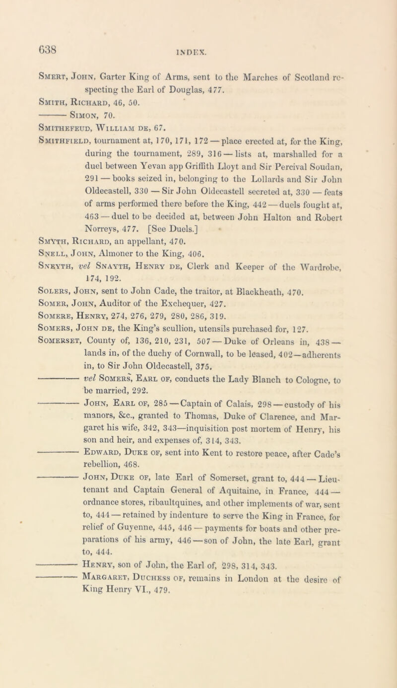 Smert, John, Garter King of Arms, sent to the Marches of Scotland re- specting the Earl of Douglas, 4 77. Smith, Richard, 46, 50. Simon, 70. Smithefeud, William de, 67. Smithfield, tournament at, 1 70, 171, 172 — place erected at, for the King, during the tournament, 289, 316 — lists at, marshalled for a duel between Yevan app Griffith Lloyt and Sir Percival Soudan, 291 — books seized in, belonging to the Lollards and Sir John Oldecastell, 330 — Sir John Oldecastell secreted at, 330 — feats of arms performed there before the King, 442 — duels fought at, 463 — duel to be decided at, between John Halton and Robert Norreys, 477. [See Duels.] Smyth, Richard, an appellant, 470. Snell, John, Almoner to the King, 406. Sneyth, vel Snayth, Henry de, Clerk and Keeper of the Wardrobe, 174, 192. Solers, John, sent to John Cade, the traitor, at Blackheath, 470. Somer, John, Auditor of the Exchequer, 427. Somere, Henry, 274, 276, 279, 280, 286, 319. Somers, John de, the King’s scullion, utensils purchased for, 127. Somerset, County of, 136,210,231, 507 —Duke of Orleans in, 438- lands in, of the duchy of Cornwall, to be leased, 402—adherents in, to Sir John Oldecastell, 375. vel Somers, Earl of, conducts the Lady Blanch to Cologne, to be married, 292. John, Earl of, 285—Captain of Calais, 298 —custody of his manors, &c., granted to Thomas, Duke of Clarence, and Mar- garet his wife, 342, 343—inquisition post mortem of Henry, his son and heir, and expenses of, 314, 343. Edward, Duke of, sent into Kent to restore peace, after Cade’s rebellion, 468. John, Duke of, late Earl of Somerset, grant to, 444 — Lieu- tenant and Captain General of Aquitaine, in France, 444 ordnance stores, ribaultquines, and other implements of war, sent to, 444 — retained by indenture to serve the King in France, for relief of Guyenne, 445, 446 — payments for boats and other pre- parations of his army, 446 —son of John, the late Earl, grant to, 444. Henry, son of John, the Earl of, 298, 314, 343. Margaret, Duchess of, remains in London at the desire of King Henry VI., 479.