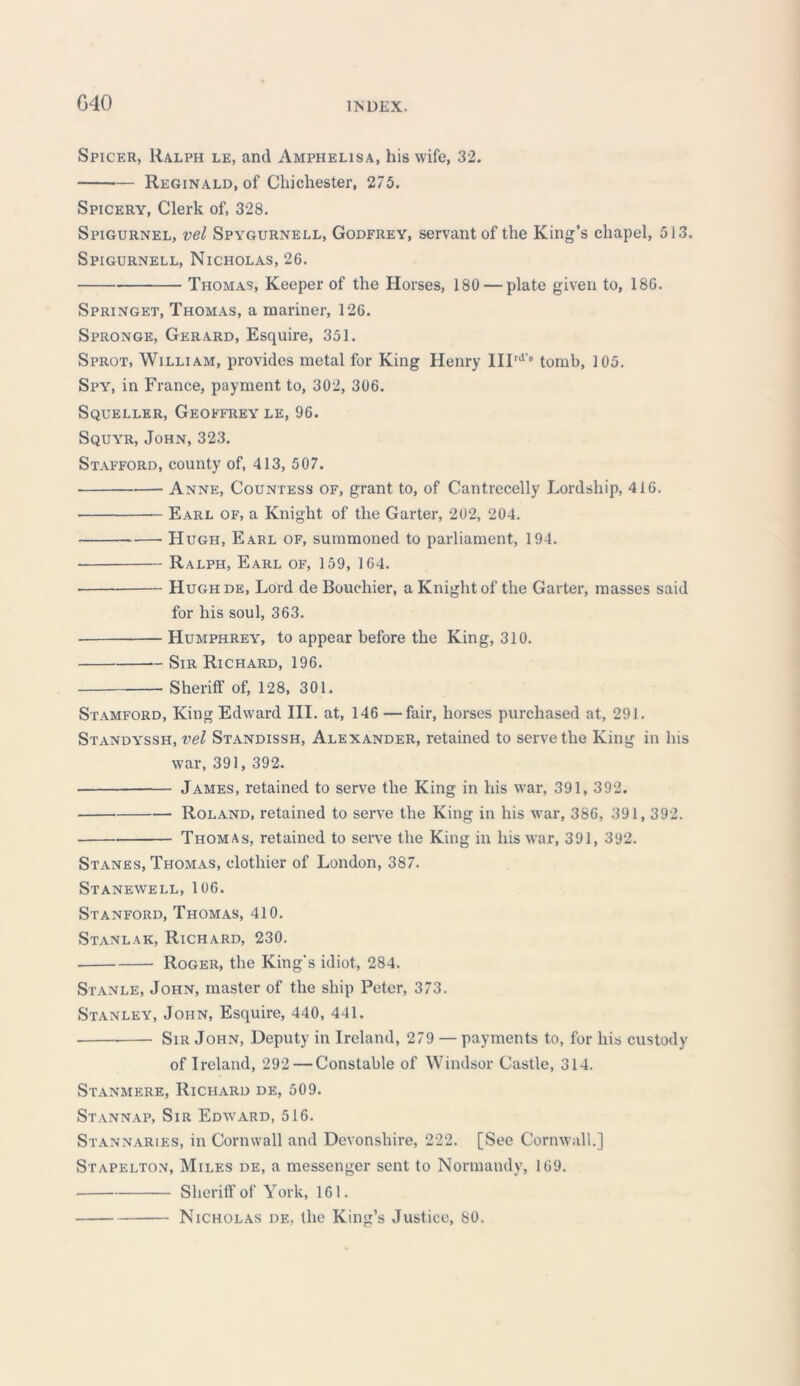 G40 Spicer, Ralph le, and Amphelisa, his wife, 32. Reginald, of Chichester, 275. Spicery, Clerk of, 328. Spigurnel, vel Spygurnell, Godfrey, servant of the King’s chapel, 513. Spigurnell, Nicholas, 26. Thomas, Keeper of the Horses, 180 — plate given to, 186. Springet, Thomas, a mariner, 126. Spronge, Gerard, Esquire, 351. Sprot, William, provides metal for King Henry IIIrd’“ tomb, 105. Spy, in France, payment to, 302, 306. Squeller, Geoffrey le, 96. Squyr, John, 323. Stafford, county of, 413, 507. Anne, Countess of, grant to, of Cantrecelly Lordship, 416. Earl of, a Knight of the Garter, 202, 204. Hugh, Earl of, summoned to parliament, 194. Ralph, Earl of, 159, 164. Hugh de, Lord de Boueliier, a Knight of the Garter, masses said for his soul, 363. Humphrey, to appear before the King, 310. Sir Richard, 196. Sheriff of, 128, 301. Stamford, King Edward III. at, 146—fair, horses purchased at, 291. Standyssh, vel Standissh, Alexander, retained to serve the King in Ins war, 391, 392. James, retained to serve the King in his war, 391, 392. Roland, retained to serve the King in his war, 386, 391,392. Thomas, retained to serve the King in his war, 391, 392. Stanes, Thomas, clothier of London, 387. Stanewell, 106. Stanford, Thomas, 410. Stanlak, Richard, 230. Roger, the King's idiot, 284. Stanle, John, master of the ship Peter, 373. Stanley, John, Esquire, 440, 441. Sir John, Deputy in Ireland, 279 — payments to, for his custody of Ireland, 292 — Constable of Windsor Castle, 314. Stanmere, Richard de, 509. Stannap, Sir Edward, 516. Stannaries, in Cornwall and Devonshire, 222. [See Cornwall.] Stapelton, Miles de, a messenger sent to Normandy, 169. Sheriff of York, 161. Nicholas de, the King’s Justice, 80.