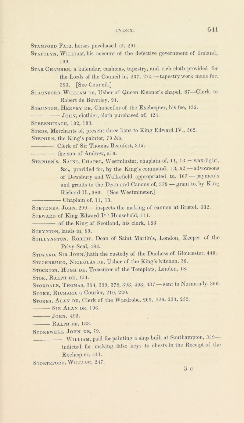 TNDKX. Gil Stamford Fair, horses purchased at, 291. Stapolyn, Wii.lt am, his account of the defective government of Ireland, 199. Star Chamber, a kalendar, cushions, tapestry, and rich cloth provided for the Lords of the Council in, 237, 274 —tapestry work made for, 393. [See Council.] Staunford, William de, Usher of Queen Eleanor's chapel, 87—Clerk to Robert de Beverley, 91. Staunton, Heryey de, Chancellor of the Exchequer, his fee, 135. ■ John, clothier, cloth purchased of, 424. Stebenheath, 102, 103. Steds, Merchants of, present three lions to King Edward IV., 502. Stephen, the King’s painter, 79 bis. Clerk of Sir Thomas Beaufort, 315. the son of Andrew, 510. Stephen's, Saint, Chapel, Westminster, chaplain of, 11, 13 — wax-light, &c., provided for, by the King's command, 13,62—advowsons of Dewsbury and Walkefield appropriated to, 167—payments and grants to the Dean and Canons of, 379 — grant to, by King Richard II., 380. [See Westminster.] Chaplain of, 11, 13. Stevenes, John, 299 — inspects the making of cannon at Bristol, 332. Steward of King Edward Is1’8 Household, 111. of the King of Scotland, his clerk, 183. Steynton, lands in, 89. Stillyngton, Robert, Dean of Saint Martin’s, London, Keeper of the Privy Seal, 484. Stiward, Sir John,[hath the custody of the Duchess of Gloucester, 440. Stockbrugg, Nicholas de, Usher of the King’s kitchen, 36. Stockton, Hugh de, Treasurer of the Templars, London, 18. Stok, Ralph de, 124. Stokdale, Thomas, 354, 359, 378, 393, 403, 437 —sent to Normandy, 360. Stoke, Richard, a Courier, 210, 220. Stokes, Alan de, Clerk of the Wardrobe, 209, 226, 233, 252. Sir Alan de, 196. John, 495. Ralph de, 133. Stokewell, John de, 79. William, paid for painting a ship built at Southampton, 3.J9 - indicted for making false keys to chests in the Receipt of the Exchequer, 441. Storteford, William, 247. 3 C