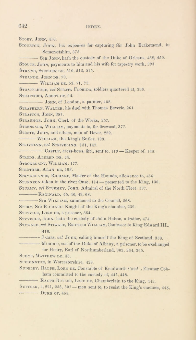 042 Story, John, 410. Stourton, John, his expenses for capturing Sir John Brakemond, in Somersetshire, 375. Sir John, hath the custody of the Duke of Orleans, 438, 450. Stoute, John, payments to him and his wife for tapestry work, 393. Strand, Stephen de, 510, 512, 515. Strande, John de, 70. William de, 53, 71, 73. Stratfleure, vel Strata Florida, soldiers quartered at, 30G. Stratford, Abbot of, 94. John, of London, a painter, 458. Strathern, Walter, his duel with Thomas Beverle, 261. Stratton, John, 387. Straunge, John, Clerk of the Works, 357. Strensale, William, payments to, for firewood, 377. Strste, John, and others, men of Dover, 282. William, the King’s Butler, 198. Strivelyn, vel Striveling, 131, 147. Castle, cross-bows, &c., sent to, 119 — Keeper of, 148. Strode, Alured de, 54. Strokelady, William, 177. Strother, Alan de, 193. Strykelande, Richard, Master of the Hounds, allowance to, 45G. Sturgeon taken in the river Ouse, 114 — presented to the King, 130. Sturmy, vel Sturmea^ John, Admiral of the North Fleet, 137. ■ Reginald, 45, 46, 49, 68. • Sir William, summoned to the Council, 268. Stury, Sir Richard, Knight of the King’s chamber, 239. Stutvile, Lord de, a prisoner, 364. Styvecle, John, hath the custody of John Ilalton, a traitor, 474. Styward, vel Stiward, Brother William, Confessor to King Edward HI., 418. James, vel John, calling himself the King of Scotland, 358. Mordoc, son of the Duke of Albany, a prisoner, to be exchanged for Henry, Earl cf Northumberland, 303, 364, 365. Subyr, Matthew de, 36. Suddington, in Worcestershire, 429. Sudeley, Ralph, Lord de, Constable of Kenilworth Cast! , Eleanor Cob- ham committed to the custody of, 447, 448. Ralph Butler, Lord de, Chamberlain to the King, 443. Suffolk, 4, 221, 255, 507 — men sent to, to resist the King’s enemies, 45b. Duke of, 465.