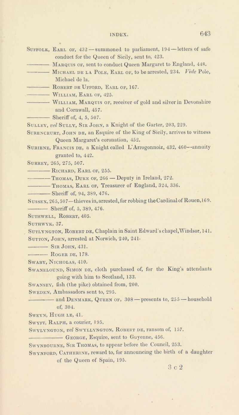 Suffolk, Earl of, 432 —summoned to parliament, 194 — letters of sale conduct for the Queen of Sicily, sent to, 423. Marquis of, sent to conduct Queen Margaret to England, 448. Michael de la Pole, Earl of, to be arrested, 234. Vide Pole, Michael de la. Rohert de Ufford, Earl of, 167. William, Earl of, 425. William, Marquis of, receiver of gold and silver in Devonshire and Cornwall, 457. Sheriff of, 4, 5, 507. Sulley, vel Sully, Sir John, a Knight of the Garter, 203, 229. Surenceurt, John de, an Esquire of the King of Sicily, arrives to witness Queen Margaret’s coronation, 452. Suriene, Francis de, a Knight called L’Arrogonnoiz, 432, 460—annuity granted to, 442. Surrey, 265, 275, 507. Richard, Earl of, 255. Thomas, Duke of, 266 — Deputy in Ireland, 272. Thomas, Earl of, Treasurer of England, 324, 336. Sheriff of, 94, 389, 476. Sussex, 265,507—thieves in, arrested, for robbing the Cardinal of Rouen, 169. Sheriff of, 5, 389, 476. Suthwell, Robert, 405. Suthwyk, 37. Sutlyngton, Robert de, Chaplain in Saint Edward's chapel,Windsor, 141. Sutton, John, arrested at Norwich, 240, 241- — Sir John, 431. Roger de, 178. Swaby, Nicholas, 410. Swanelound, Simon de, cloth purchased of, for the King’s attendants going with him to Scotland, 133. Swansey, fish (the pike) obtained from, 200. Sweden, Ambassadors sent to, 295. and Denmark, Queen of, 308 — presents to, 255 — household of, 304. Sweyn, Hugh le, 41. Swyft, Ralph, a courier, I 95. SWYLYNGTON, Vel SwYLLYNGTON, ROBEKT DE, ratlSOm of, 157. George, Esquire, sent to Guyenne, 456. Swynboijrne, Sir Thomas, to appear before the Council, 253. Swynford, Catherine, reward to, for announcing the birth of a daughter of the Queen of Spain, 195. 3 C 2