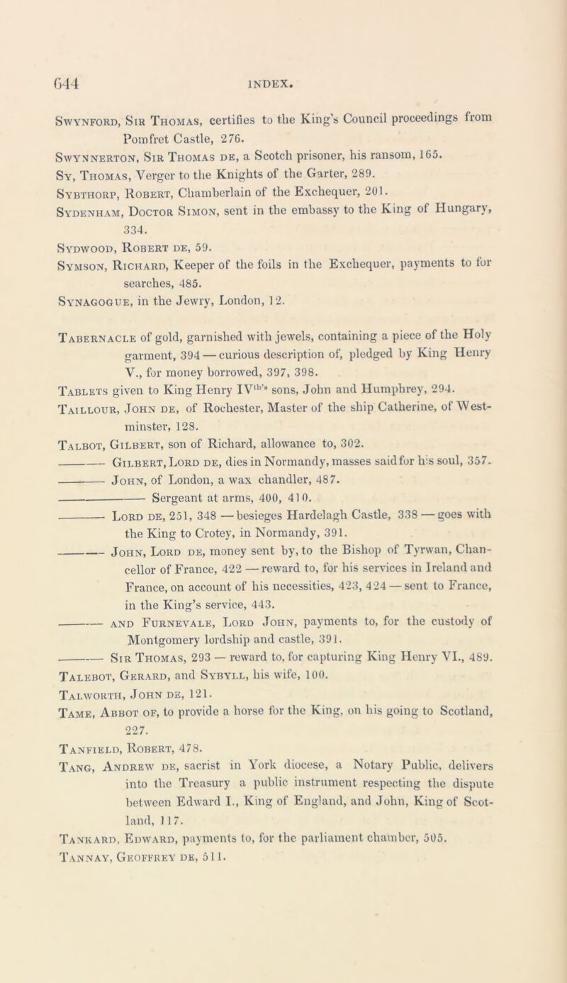 Swynford, Sir Thomas, certifies to the King’s Council proceedings from Pom fret Castle, 276. Swynnerton, Sir Thomas de, a Scotch prisoner, his ransom, 165. Sy, Thomas, Verger to the Knights of the Garter, 289. Sybthorp, Robert, Chamberlain of the Exchequer, 201. Sydenham, Doctor Simon, sent in the embassy to the King of Hungary, 334. Sydwood, Robert de, 59. Symson, Richard, Keeper of the foils in the Exchequer, payments to for searches, 485. Synagogue, in the Jewry, London, 12. Tabernacle of gold, garnished with jewels, containing a piece of the Holy garment, 394 — curious description of, pledged by King Henry V., for money borrowed, 397, 398. Tablets given to King Henry IVth’8 sons, John and Humphrey, 294. Taillour, John de, of Rochester, Master of the ship Catherine, of West- minster, 128. Talbot, Gilbert, son of Richard, allowance to, 302. Gilbert, Lord de, dies in Normandy, masses saidfor Ins soul, 357. John, of London, a wax chandler, 487. Sergeant at arms, 400, 410. Lord de, 251, 348 —besieges Hardelagh Castle, 338 — goes with the King to Crotey, in Normandy, 391. John, Lord de, money sent by, to the Bishop of Tyrwan, Chan- cellor of France, 422 —reward to, for his services in Ireland and France, on account of his necessities, 423, 4 24 —sent to France, in the King’s service, 443. and Furnevale, Lord John, payments to, for the custody of Montgomery lordship and castle, 391. Sir Thomas, 293 — reward to, for capturing King Henry VI., 489. Talebot, Gerard, and Sybyll, his wife, 100. Taiavorth, John de, 121. Tame, Abbot of, to provide a horse for the King, on his going to Scotland, 227. Tanfield, Robert, 478. Tang, Andrew de, sacrist in York diocese, a Notary Public, delivers into the Treasury a public instrument respecting the dispute between Edward I., King of England, and John, King of Scot- land, 117. Tankard, Edward, payments to, for the parliament chamber, 505. Tannay, Geoffrey de, 511.