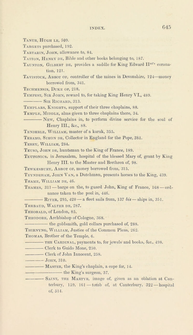 G45 Tanur, Hugh le, 509. Targets purchased, 192. Tartarin, John, allowance to, 84. Tatton, Henry de, Bible and other hooks belonging to, 187. Taunton, Gilbert de, provides a saddle for King Edward IInd’8 corona- tion, 121. Tavistock, Abbot of, controller of the mines in Devonshire, 124—money borrowed from, 341. Techmensis, Duke of, 218. Tempest, Sir John, reward to, for taking King Henry VI., 489. Sir Richard, 313. Templars, Knights, support of their three chaplains, 88. Temple, Middle, alms given to three chaplains there, 34. New, Chaplains in, to perform divine service for the soul of Henry III., &c., 88. Tenderle, William, master of a karak, 355. Teramo, Simon de, Collector in England for the Pope, 381. Terry, William, 284. Teuso, John de, huntsman to the King of France, 189. Teutonics, in Jerusalem, hospital of the blessed Mary of, grant by King Henry III. to the Master and Brethren of, 98. Tewkesbury, Abbot of, money borrowed from, 315. Teyndeham, John Van, a Dutchman, presents horses to the King, 439. Thame, William de, 46. Thames, 311 —barge on the, to guard John, King of France, 168 — ord- nance taken to the pool in, 446. River, 295, 420 — a fleet sails from, 137 bis—ships in, 351. Thebaud, Walter de, 287. Theobald, of London, 85. Theodore, Archbishop of Cologne, 368. • the goldsmith, gold collars purchased of, 288. Thirnyng, William, Justice of the Common Pleas, 262. Thomas, Brother of the Temple, 6. the Cardinal, payments to, for jewels and hooks, &c., 498. Clerk to Guido Mone, 250. Clerk of John Innocent, 258. John, 310. Master, the King’s chaplain, a cope for, 14. the King's surgeon, 37. Saint, the Martyr, image of, given as an oblation at Can- terbury, 159, 161—tomb of, at Canterbury, 322 — hospital of, 514.