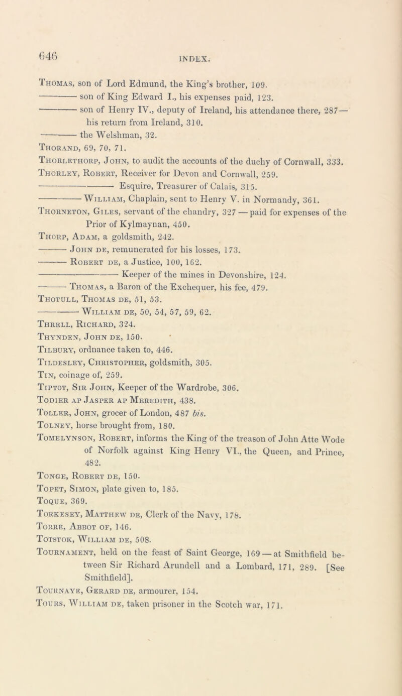 r»46 Thomas, son of Lord Edmund, the King’s brother, 109. son of King Edward I., his expenses paid, 123. son of Henry IV., deputy of Ireland, his attendance there, 287— his return from Ireland, 310. the Welshman, 32. Thorand, 69, 70, 71. Thori.ethorp, John, to audit the accounts of the duchy of Cornwall, 333. Thorley, Robert, Receiver for Devon and Cornwall, 259. Esquire, Treasurer of Calais, 315. • William, Chaplain, sent to Henry V. in Normandy, 361. Thorneton, Giles, servant of the chandry, 327 — paid for expenses of the Prior of Kylmaynan, 450. Thorp, Adam, a goldsmith, 242. John de, remunerated for his losses, 173. Robert de, a Justice, 100, 162. Keeper of the mines in Devonshire, 124. Thomas, a Baron of the Exchequer, his fee, 479. Thotull, Thomas de, 51, 53. William de, 50, 54, 57, 59, 62. Threll, Richard, 324. Thynden, John de, 150. Tilbury, ordnance taken to, 446. Tildesley, Christopher, goldsmith, 305. Tin, coinage of, 259. Tiptot, Sir John, Keeper of the Wardrobe, 306. Todier ap Jasper ap Meredith, 438. Toller, John, grocer of London, 487 bis. Tolney, horse brought from, 180. Tomelynson, Robert, informs the King of the treason of John Atte Wode of Norfolk against King Henry VI., the Queen, and Prince, 482. Tonge, Robert de, 150. Topet, Simon, plate given to, 185. Toque, 369. Torkesey, Matthew de, Clerk of the Navy, 178. Torre, Abbot of, 146. Totstok, William de, 508. Tournament, held on the feast of Saint George, 169 — at Smithfield be- tween Sir Richard Arundell and a Lombard, 171, 289. [See Smithfield], Tournaye, Gerard de, armourer, 154. Tours, William de, taken prisoner in the Scotch war, 171.