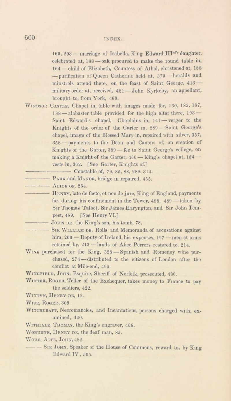 160, 203 — marriage of Isabella, King Edward IIIrds daughter, celebrated at, 188 — oak procured to make the round table in, 164 — child of Elizabeth, Countess of Athol, christened at, 188 — purification of Queen Catherine held at, 370 — heralds and minstrels attend there, on the feast of Saint George, 413 — military order at, received, 481 — John Kyrkeby, an appellant, brought to, from York, 469. Windsor Castle, Chapel in, table with images made for, 160, 185, 187, 188 — alabaster table provided for the high altar there, 193 — Saint Edward's chapel, Chaplains in, 141 — verger to the Knights of the order of the Garter in, 289—Saint George’s chapel, image of the Blessed Mary in, repaired with silver, 357, 358 — payments to the Dean and Canons of, on creation of Knights of the Garter, 389 — fee to Saint George's college, on making a Knight of the Garter, 460 — King's chapel at, 154 — vests in, 362. [See Garter, Knights of.] Constable of, 79, 85, 88, 289, 314. — Park and Manor, bridge in repaired, 455. Alice of, 254. Henry, late de facto, et non de jure, King of England, payments for, during his confinement in the Tower, 488, 489 —taken by Sir Thomas Talbot, Sir James Haryngton, and Sir John Tem- pest, 489. [See Henry VI.] John de. the King’s son, his tomb, 78. Sir William de, Rolls and Memoranda of accusations against him, 200 — Deputy of Ireland, his expenses, 197 — men at arms retained by, 213—lands of Alice Perrers restored to, 214. Wine purchased for the King, 328 — Spanish and Romeney wine pur- chased, 274 — distributed to the citizens of London after the conflict at Mile-end, 495. Wingfield, John, Esquire, Sheriff of Norfolk, prosecuted, 480. Winter, Roger, Teller of the Exchequer, takes money to France to pay the soldiers, 422. Wintyn, Henry de, 12. Wise, Roger, 309. Witchcraft, Necromancies, and Incantations, persons charged with, ex- amined, 440. Withiale, Thomas, the King’s engraver, 466. Woburne, Henry de, the deaf man, 85. Wode, Atte, John, 482. Sir John, Speaker of the House of Commons, reward to, by King Edward IV., 505.