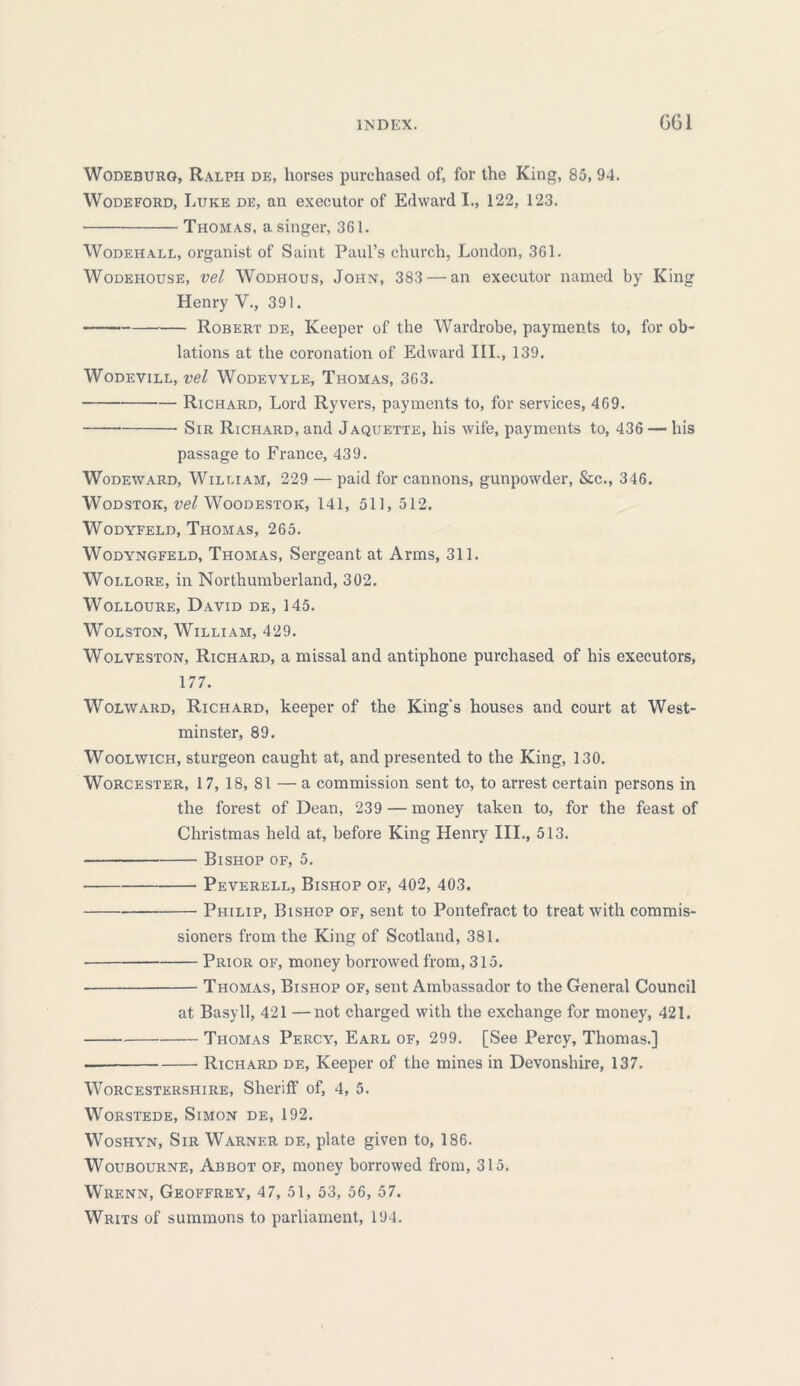 GG1 WodeburG, Ralph de, horses purchased of, for the King, 85, 94. Wodeford, Luke de, an executor of Edward I., 122, 123. Thomas, a singer, 361. Wodehall, organist of Saint Paul’s church, London, 361. Wodehouse, vel Wodhous, John, 383 — an executor named by King Henry V., 391. Robert de, Keeper of the Wardrobe, payments to, for ob- lations at the coronation of Edward III., 139. WODEVILL, vel WodEVYLE, THOMAS, 363. Richard, Lord Ryvers, payments to, for services, 469. Sir Richard, and Jaquette, his wife, payments to, 436 — his passage to France, 439. Wodeward, William, 229 — paid for cannons, gunpowder, &c., 346. Wodstok, vel W^OODESTOK, 141, 511, 512. Wodyfeld, Thomas, 265. Wodyngfeld, Thomas, Sergeant at Arms, 311. Woi.lore, in Northumberland, 302. Wolloure, David de, 145. Wolston, William, 429. Wolveston, Richard, a missal and antiphone purchased of his executors, 177. Wolward, Richard, keeper of the King's houses and court at West- minster, 89. Woolwich, sturgeon caught at, and presented to the King, 130. Worcester, 17, 18, 81 — a commission sent to, to arrest certain persons in the forest of Dean, 239 — money taken to, for the feast of Christmas held at, before King Henry III., 513. Bishop of, 5. ■ Peverell, Bishop of, 402, 403. Philip, Bishop of, sent to Pontefract to treat with commis- sioners from the King of Scotland, 381. Prior of, money borrowed from, 315. Thomas, Bishop of, sent Ambassador to the General Council at Basyll, 421 —not charged with the exchange for money, 421. Thomas Percy, Earl of, 299. [See Percy, Thomas.] . Richard de, Keeper of the mines in Devonshire, 137. Worcestershire, Sheriff of, 4, 5. Worstede, Simon de, 192. Woshyn, Sir Warner de, plate given to, 186. Woubourne, Abbot of, money borrowed from, 315. Wrenn, Geoffrey, 47, 51, 53, 56, 57. Writs of summons to parliament, 194.