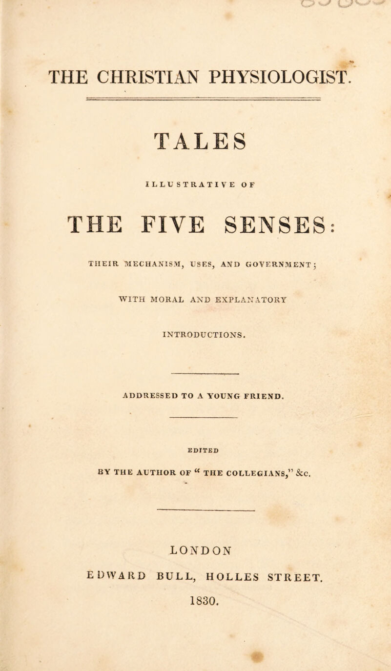 THE CHRISTIAN PHYSIOLOGIST TALES ILLUSTRATIVE OF THE FIVE SENSES: THEIR MECHANISM, USES, AND GOVERNMENT j WITH MORAL AND EXPLANATORY INTRODUCTIONS. ADDRESSED TO A YOUNG FRIEND. EDITED BY THE AUTHOR OF “ THE COLLEGIANS,” &C. LONDON EDWARD BULL, HOLLES STREET. 1830.