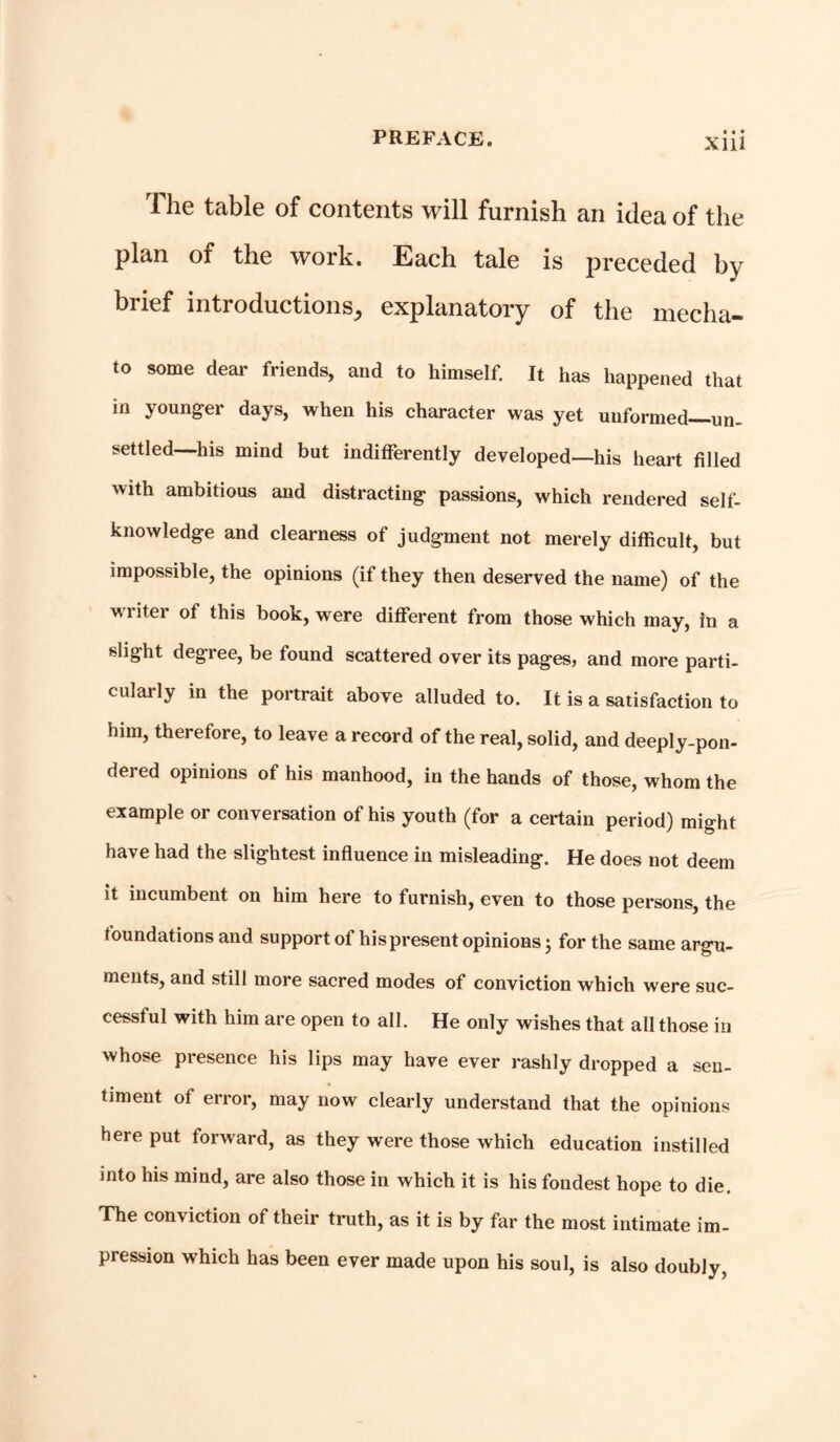 The table of contents will furnish an idea of the plan of the work. Each tale is preceded by brief mtioductionsj explanatory of the media- to some dear friends, and to himself. It has happened that in younger days, when his character was yet unformed—un- settled—his mind but indifferently developed—his heart filled with ambitious and distracting passions, which rendered self- knowledge and clearness of judgment not merely difficult, but impossible, the opinions (if they then deserved the name) of the writer of this book, were different from those which may, in a slight degree, be found scattered over its pages, and more parti- cularly in the portrait above alluded to. It is a satisfaction to him, therefore, to leave a record of the real, solid, and deeply-pon- dered opinions of his manhood, in the hands of those, whom the example or conversation of his youth (for a certain period) might have had the slightest influence in misleading. He does not deem it incumbent on him here to furnish, even to those persons, the foundations and support of his present opinions; for the same argu- ments, and still more sacred modes of conviction which were suc- cessful with him are open to all. He only wishes that all those in whose presence his lips may have ever rashly dropped a sen- timent of error, may now clearly understand that the opinions here put forward, as they wrere those which education instilled into his mind, are also those in which it is his fondest hope to die. The conviction of their truth, as it is by far the most intimate im- pression which has been ever made upon his soul, is also doubly,