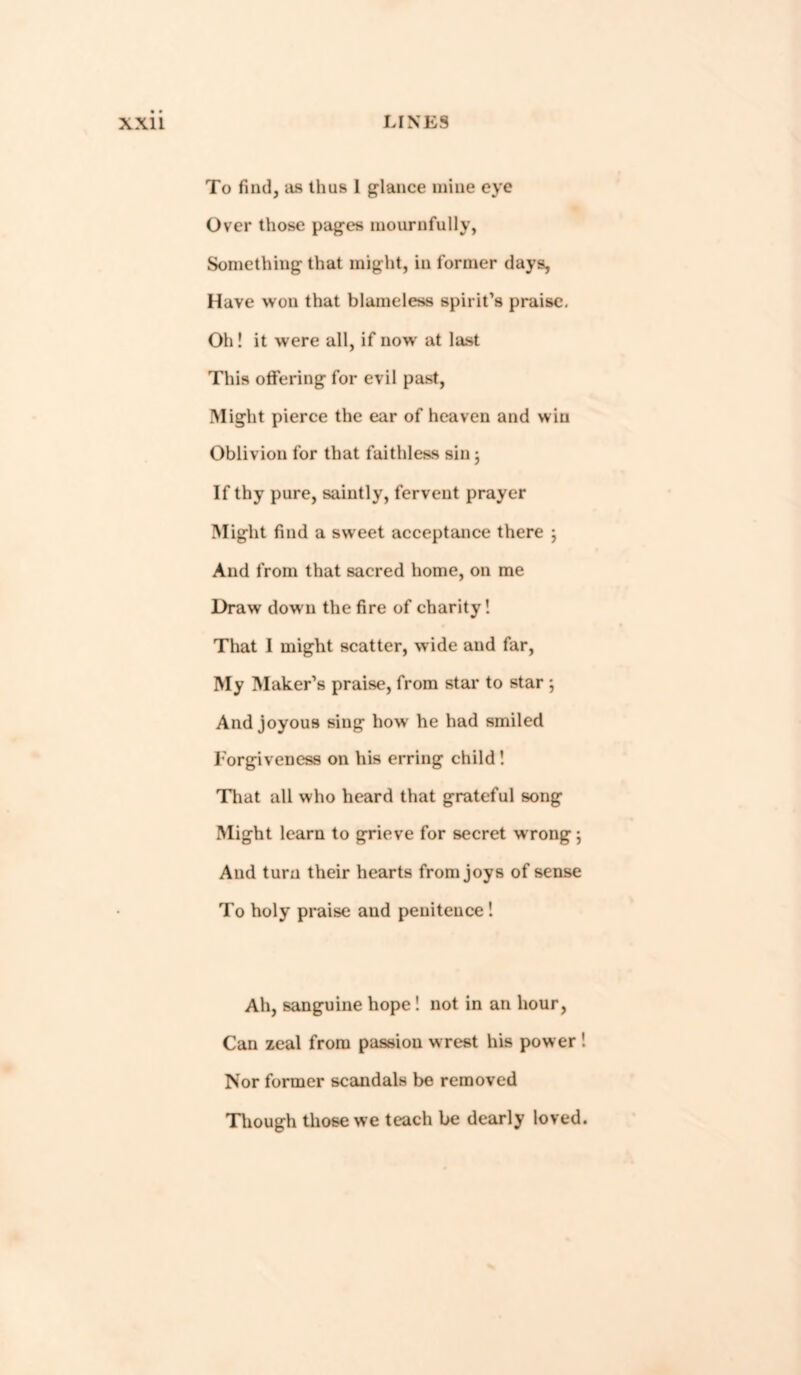 To find, as thus 1 glance mine eye Over those pages mournfully, Something that might, in former days, Have won that blameless spirit’s praise. Oh! it were all, if now at last This offering for evil past, Might pierce the ear of heaven and win Oblivion for that faithless sin; If thy pure, saintly, fervent prayer Might find a sweet acceptance there ; And from that sacred home, on me Draw down the fire of charity! That I might scatter, wide and far, My Maker’s praise, from star to star ; And joyous sing howr he had smiled Forgiveness on his erring child! That all who heard that grateful song Might learn to grieve for secret wrong; And turn their hearts from joys of sense To holy praise and penitence ! Ah, sanguine hope! not in an hour, Can zeal from passion wrest his power ! Nor former scandals be removed Tliough those we teach be dearly loved.