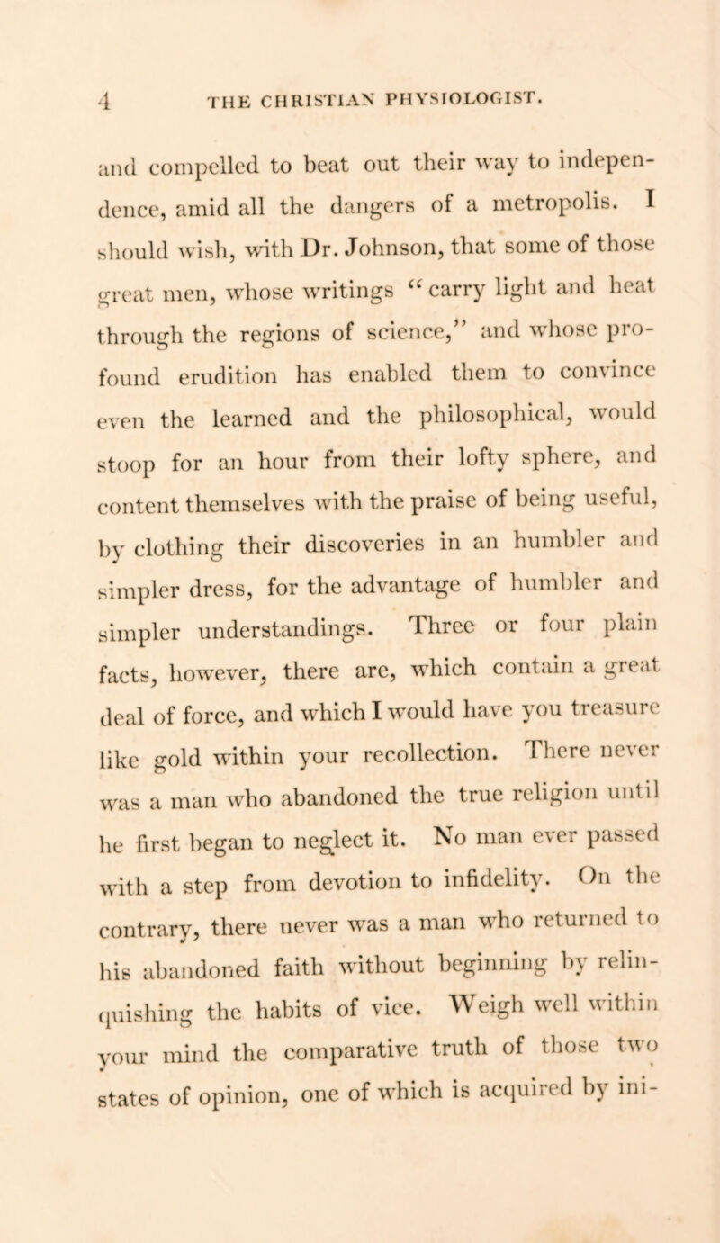 and compelled to beat out their way to indepen- dence, amid all the dangers of a metropolis. I should wish, with Dr. Johnson, that some of those great men, whose writings “ carry light and heat through the regions of science,” and whose pro- found erudition has enabled them to convince even the learned and the philosophical, would stoop for an hour from their lofty sphere, and content themselves with the praise of being useful, by clothing their discoveries in an humbler and simpler dress, for the advantage of humbler and simpler understandings. Three or four plain facts, however, there are, which contain a great deal of force, and which I would have you treasure like gold within your recollection. There never was a man who abandoned the true religion until he first began to neglect it. No man ever passed with a step from devotion to infidelity. On the contrary, there never was a man who returned to his abandoned faith without beginning by relin- quishing the habits of vice. Weigh well within your mind the comparative truth of those two states of opinion, one of which is acquired by ini-